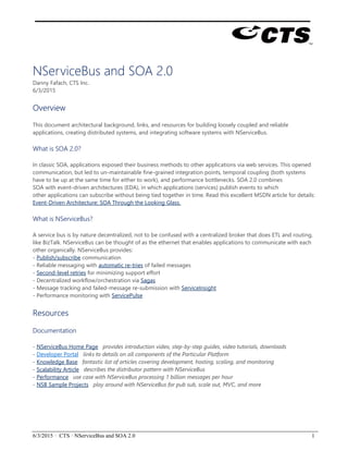 6/3/2015 · CTS · NServiceBus and SOA 2.0 1
NServiceBus and SOA 2.0
Danny Fafach, CTS Inc.
6/3/2015
Overview
This document architectural background, links, and resources for building loosely coupled and reliable
applications, creating distributed systems, and integrating software systems with NServiceBus.
What is SOA 2.0?
In classic SOA, applications exposed their business methods to other applications via web services. This opened
communication, but led to un-maintainable fine-grained integration points, temporal coupling (both systems
have to be up at the same time for either to work), and performance bottlenecks. SOA 2.0 combines
SOA with event-driven architectures (EDA), in which applications (services) publish events to which
other applications can subscribe without being tied together in time. Read this excellent MSDN article for details:
Event-Driven Architecture: SOA Through the Looking Glass.
What is NServiceBus?
A service bus is by nature decentralized, not to be confused with a centralized broker that does ETL and routing,
like BizTalk. NServiceBus can be thought of as the ethernet that enables applications to communicate with each
other organically. NServiceBus provides:
- Publish/subscribe communication
- Reliable messaging with automatic re-tries of failed messages
- Second-level retries for minimizing support effort
- Decentralized workflow/orchestration via Sagas
- Message tracking and failed-message re-submission with ServiceInsight
- Performance monitoring with ServicePulse
Resources
Documentation
- NServiceBus Home Page provides introduction video, step-by-step guides, video tutorials, downloads
- Developer Portal links to details on all components of the Particular Platform
- Knowledge Base fantastic list of articles covering development, hosting, scaling, and monitoring
- Scalability Article describes the distributor pattern with NServiceBus
- Performance use case with NServiceBus processing 1 billion messages per hour
- NSB Sample Projects play around with NServiceBus for pub sub, scale out, MVC, and more
 