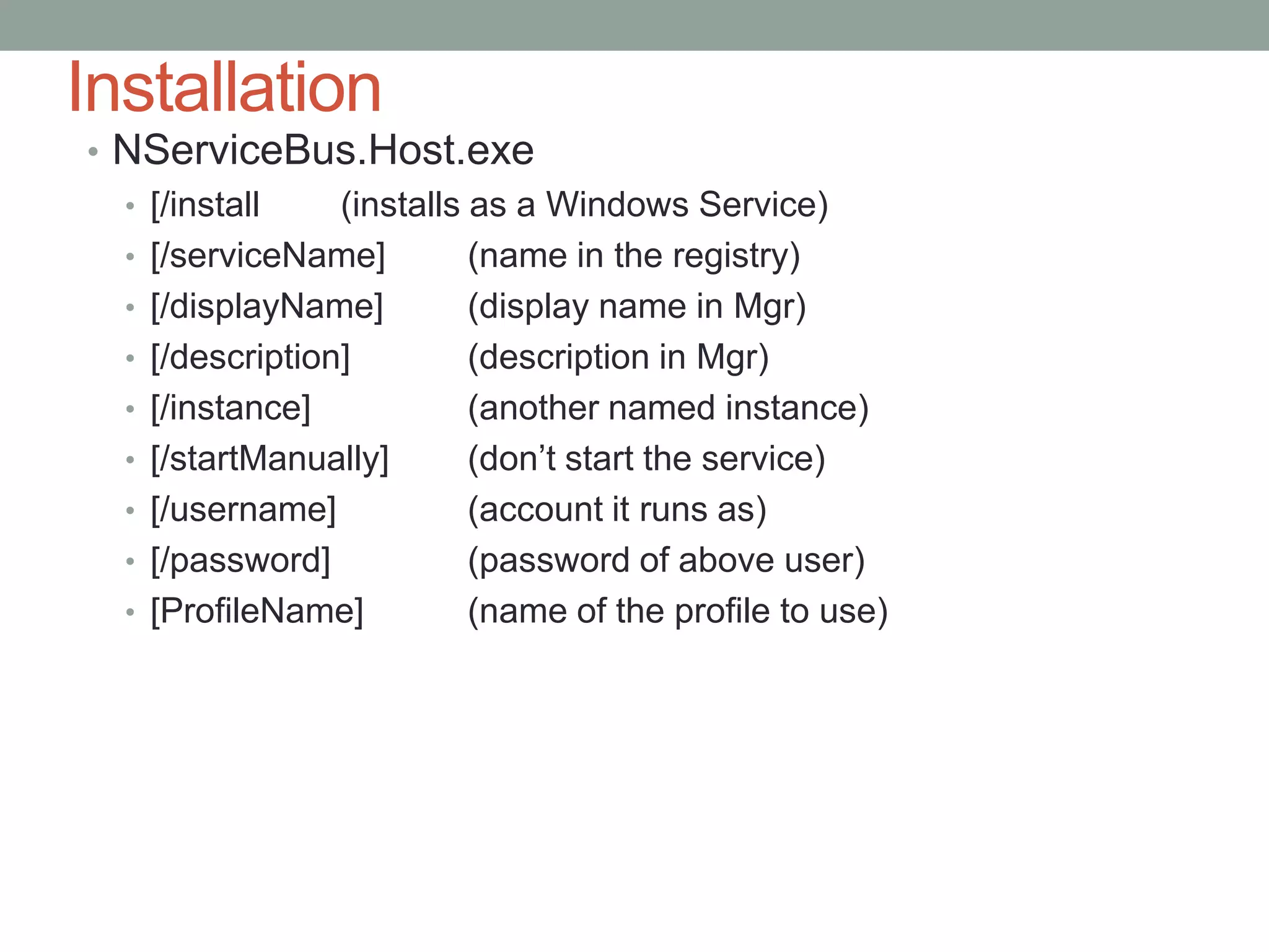 InstallationNServiceBus.Host.exe[/install	(installs as a Windows Service)[/serviceName]	(name in the registry)[/displayName]	(display name in Mgr)[/description]	(description in Mgr)[/instance]		(another named instance)[/startManually]	(don’t start the service)[/username]		(account it runs as)[/password]		(password of above user)[ProfileName]	(name of the profile to use)