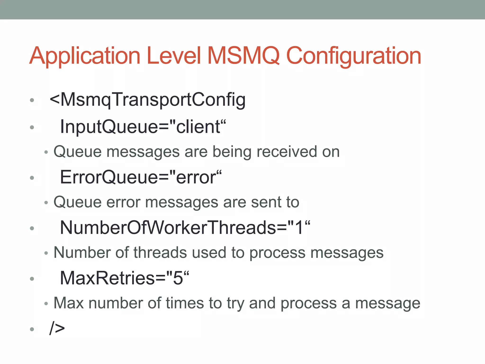 Application Level MSMQ Configuration<MsmqTransportConfig    InputQueue="client“Queue messages are being received on    ErrorQueue="error“Queue error messages are sent to    NumberOfWorkerThreads="1“Number of threads used to process messagesMaxRetries="5“Max number of times to try and process a message  />