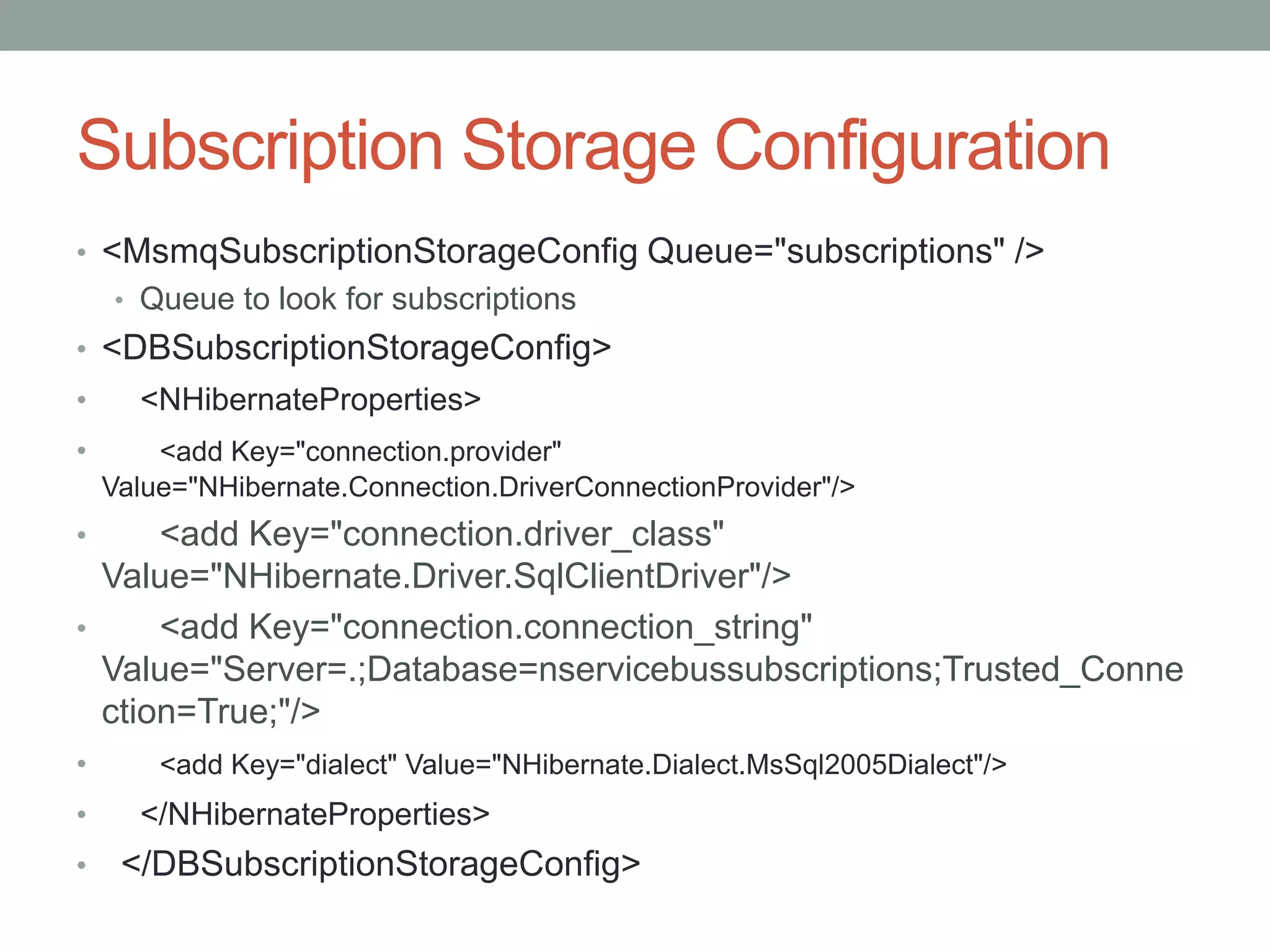 Subscription Storage Configuration<MsmqSubscriptionStorageConfig Queue="subscriptions" />Queue to look for subscriptions<DBSubscriptionStorageConfig><NHibernateProperties><add Key="connection.provider" Value="NHibernate.Connection.DriverConnectionProvider"/><add Key="connection.driver_class" Value="NHibernate.Driver.SqlClientDriver"/>      <add Key="connection.connection_string" Value="Server=.;Database=nservicebussubscriptions;Trusted_Connection=True;"/><add Key="dialect" Value="NHibernate.Dialect.MsSql2005Dialect"/></NHibernateProperties>  </DBSubscriptionStorageConfig>
