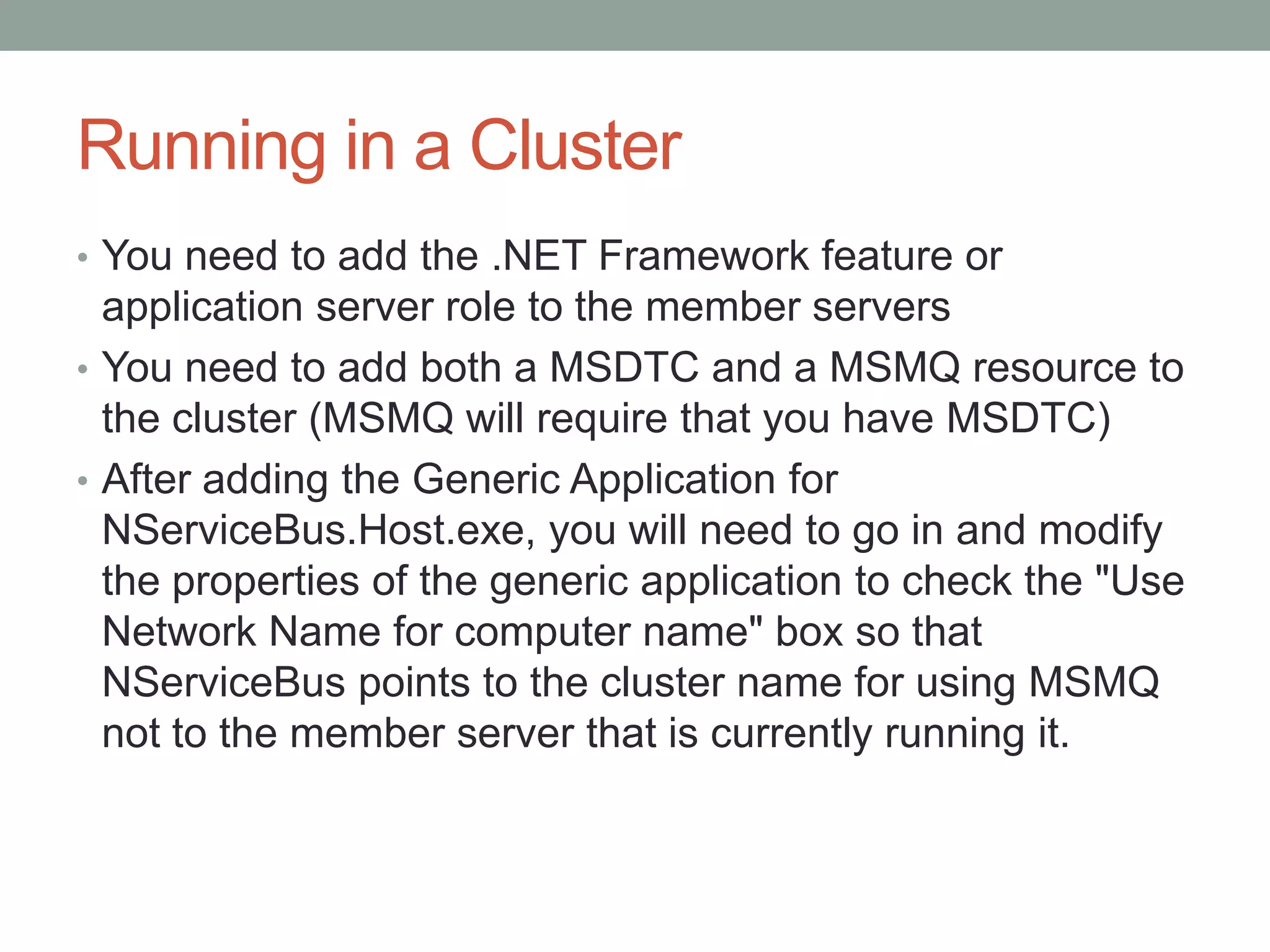 Running in a ClusterYou need to add the .NET Framework feature or application server role to the member serversYou need to add both a MSDTC and a MSMQ resource to the cluster (MSMQ will require that you have MSDTC)After adding the Generic Application for NServiceBus.Host.exe, you will need to go in and modify the properties of the generic application to check the "Use Network Name for computer name" box so that NServiceBus points to the cluster name for using MSMQ not to the member server that is currently running it.