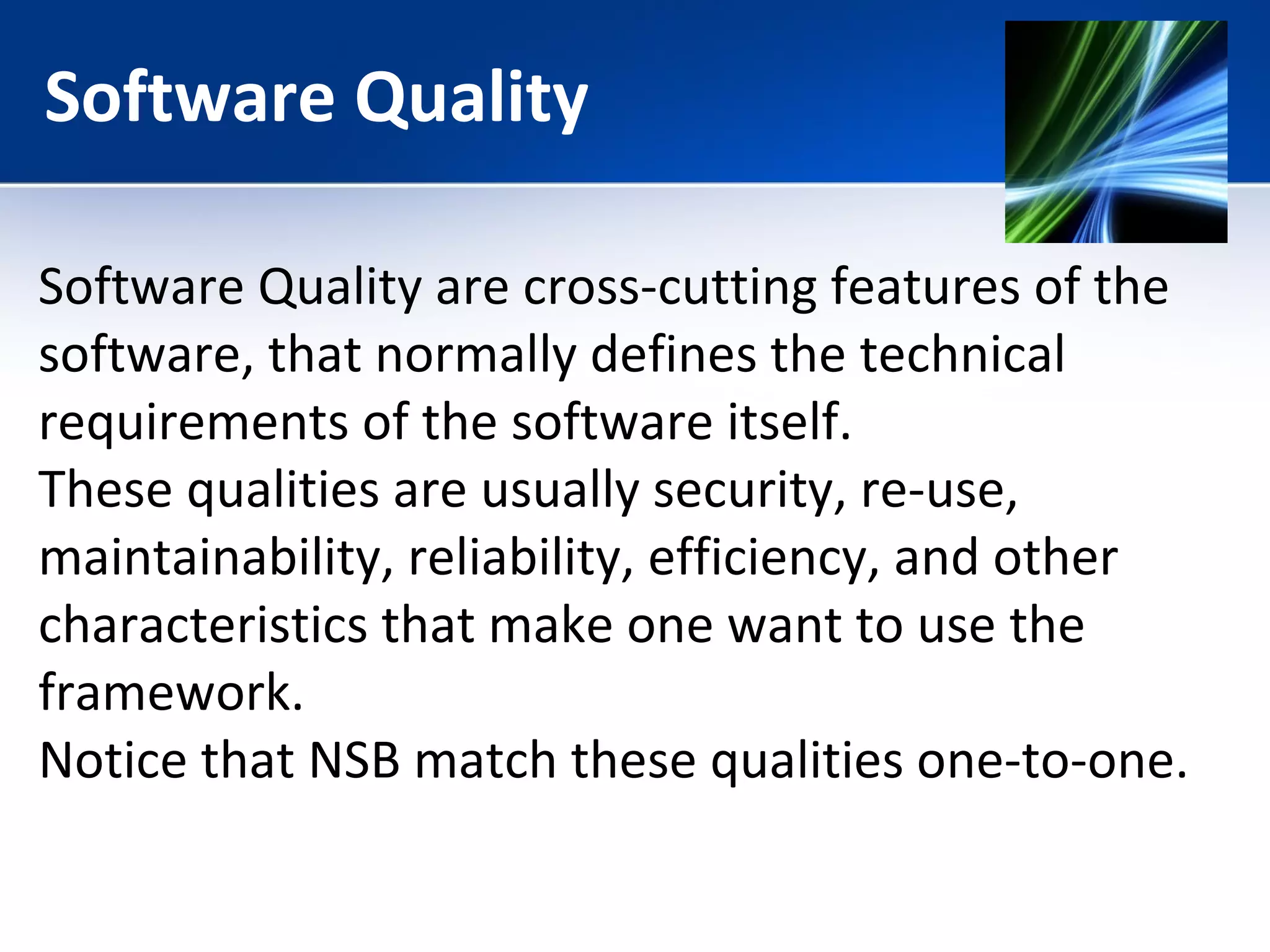 Software Quality 
Software Quality are cross-cutting features of the 
software, that normally defines the technical 
requirements of the software itself. 
These qualities are usually security, re-use, 
maintainability, reliability, efficiency, and other 
characteristics that make one want to use the 
framework. 
Notice that NSB match these qualities one-to-one. 
 
