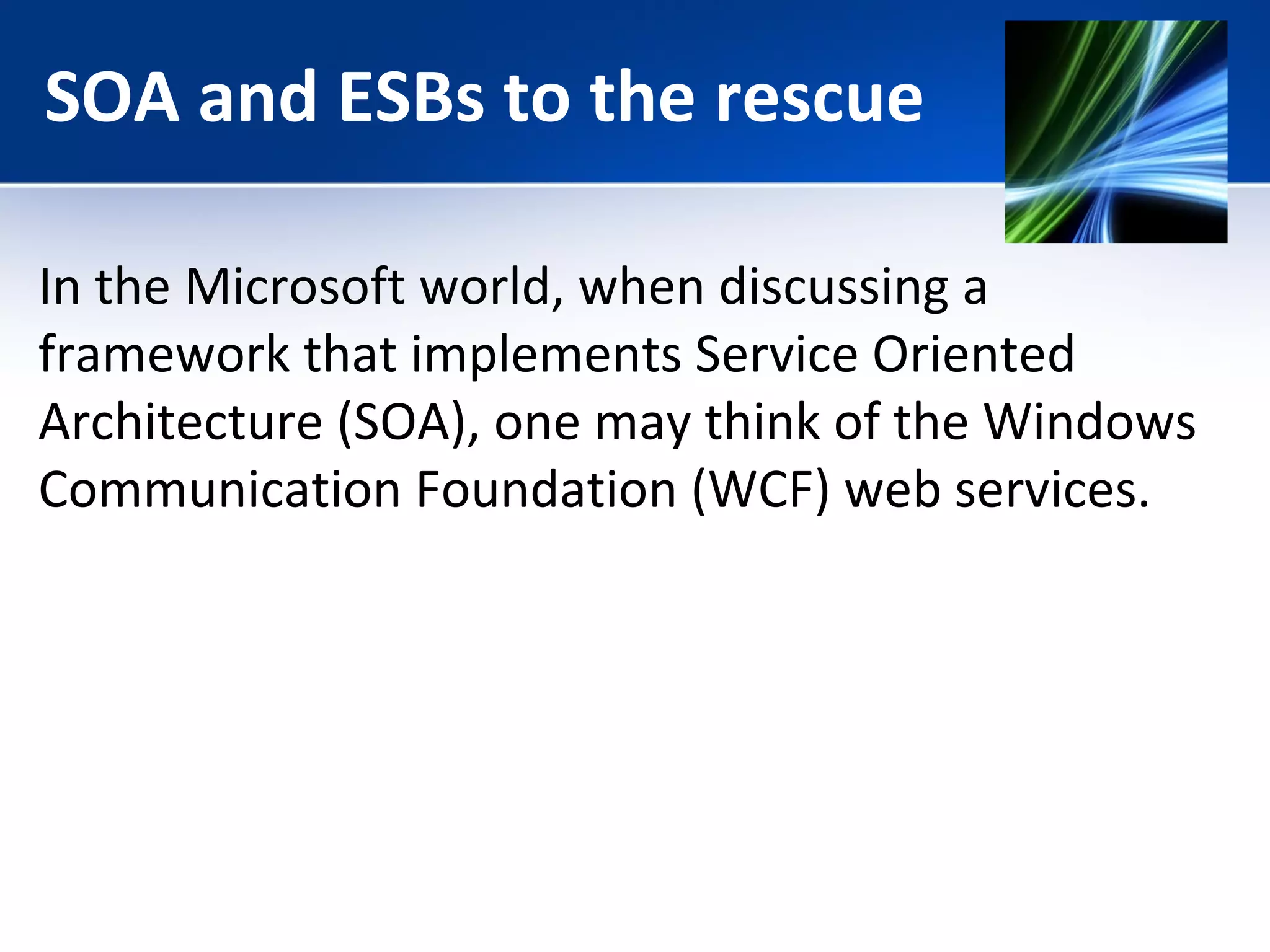 SOA and ESBs to the rescue 
In the Microsoft world, when discussing a 
framework that implements Service Oriented 
Architecture (SOA), one may think of the Windows 
Communication Foundation (WCF) web services. 
 