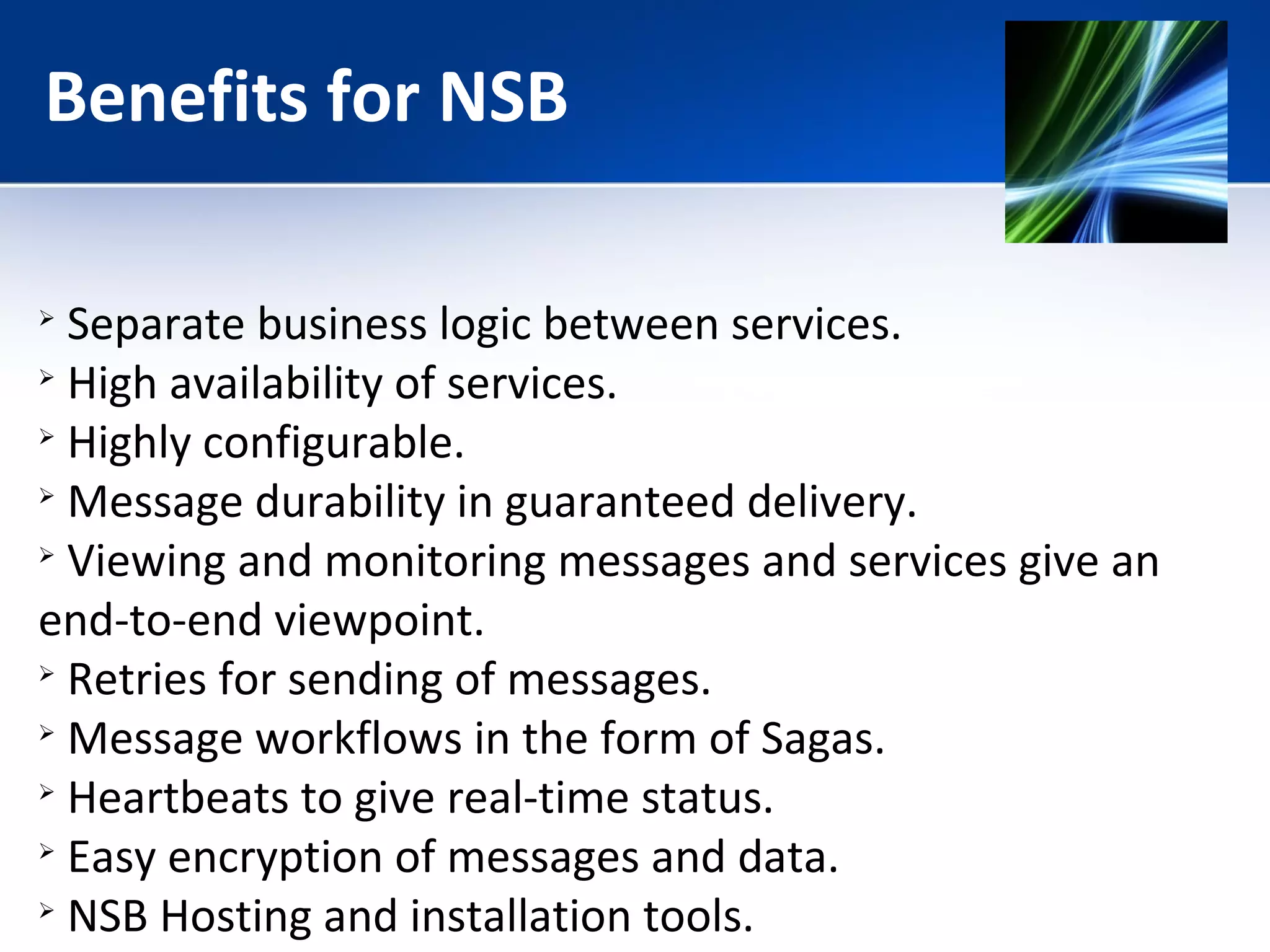 Benefits for NSB 
 Separate business logic between services. 
 High availability of services. 
 Highly configurable. 
 Message durability in guaranteed delivery. 
 Viewing and monitoring messages and services give an 
end-to-end viewpoint. 
 Retries for sending of messages. 
 Message workflows in the form of Sagas. 
 Heartbeats to give real-time status. 
 Easy encryption of messages and data. 
 NSB Hosting and installation tools. 
 