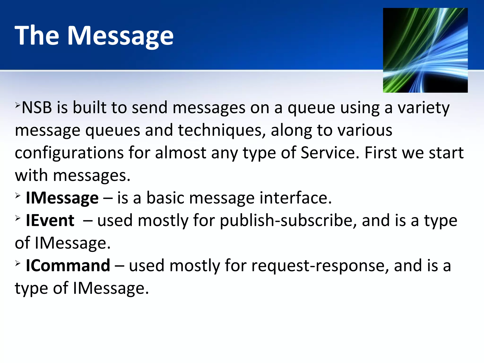The Message 
NSB is built to send messages on a queue using a variety 
message queues and techniques, along to various 
configurations for almost any type of Service. First we start 
with messages. 
 IMessage – is a basic message interface. 
 IEvent – used mostly for publish-subscribe, and is a type 
of IMessage. 
 ICommand – used mostly for request-response, and is a 
type of IMessage. 
 