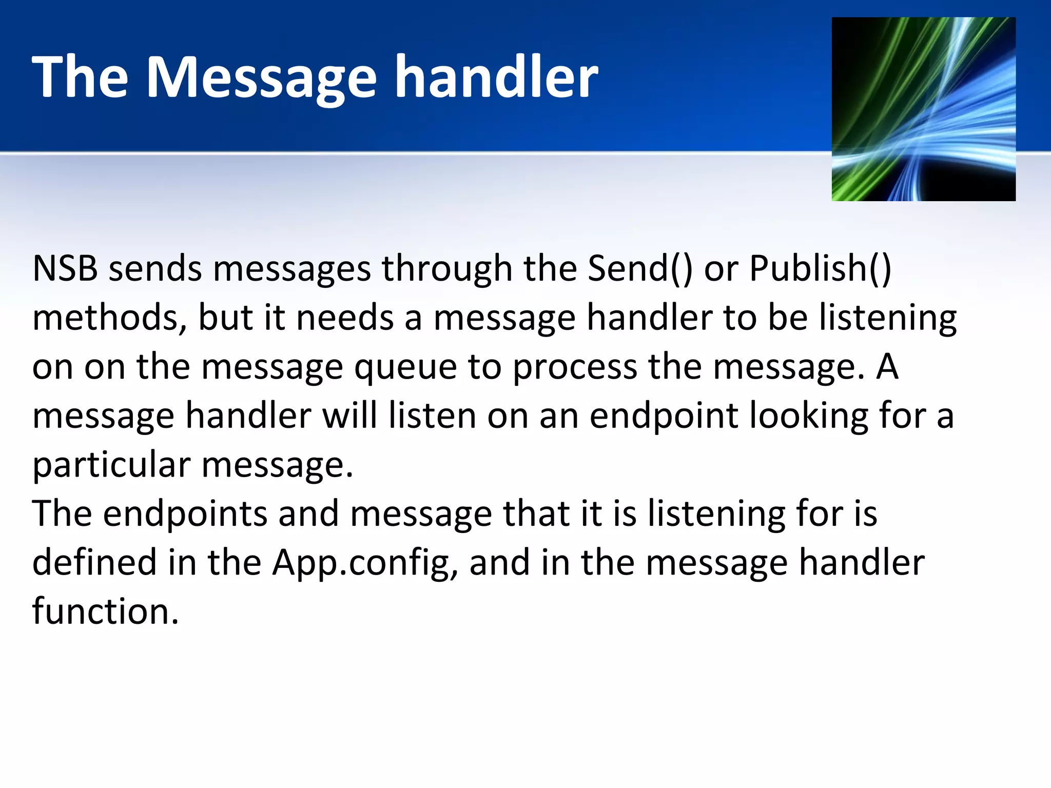 The Message handler 
NSB sends messages through the Send() or Publish() 
methods, but it needs a message handler to be listening 
on on the message queue to process the message. A 
message handler will listen on an endpoint looking for a 
particular message. 
The endpoints and message that it is listening for is 
defined in the App.config, and in the message handler 
function. 
 