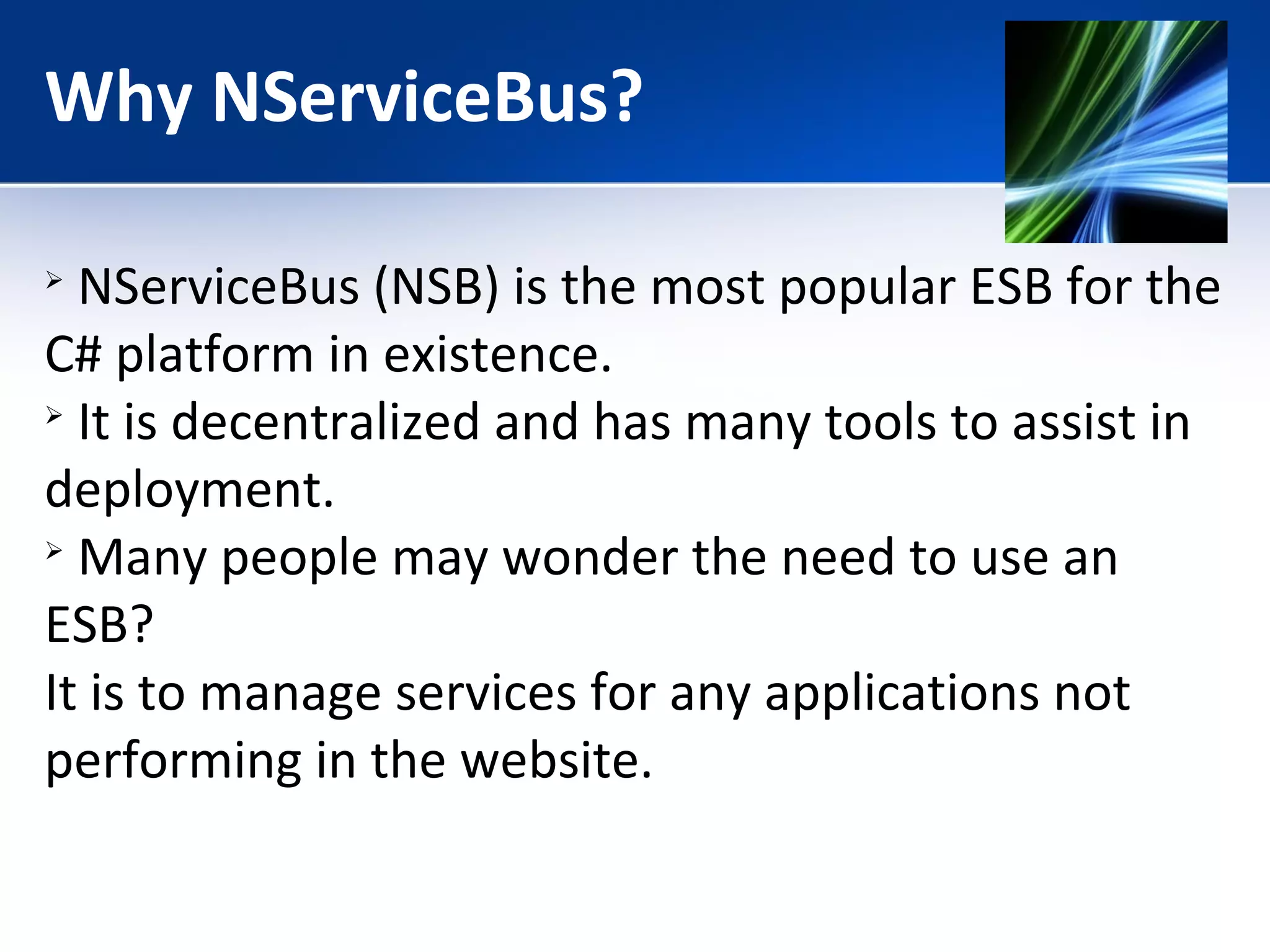 Why NServiceBus? 
 NServiceBus (NSB) is the most popular ESB for the 
C# platform in existence. 
 It is decentralized and has many tools to assist in 
deployment. 
 Many people may wonder the need to use an 
ESB? 
It is to manage services for any applications not 
performing in the website. 
 