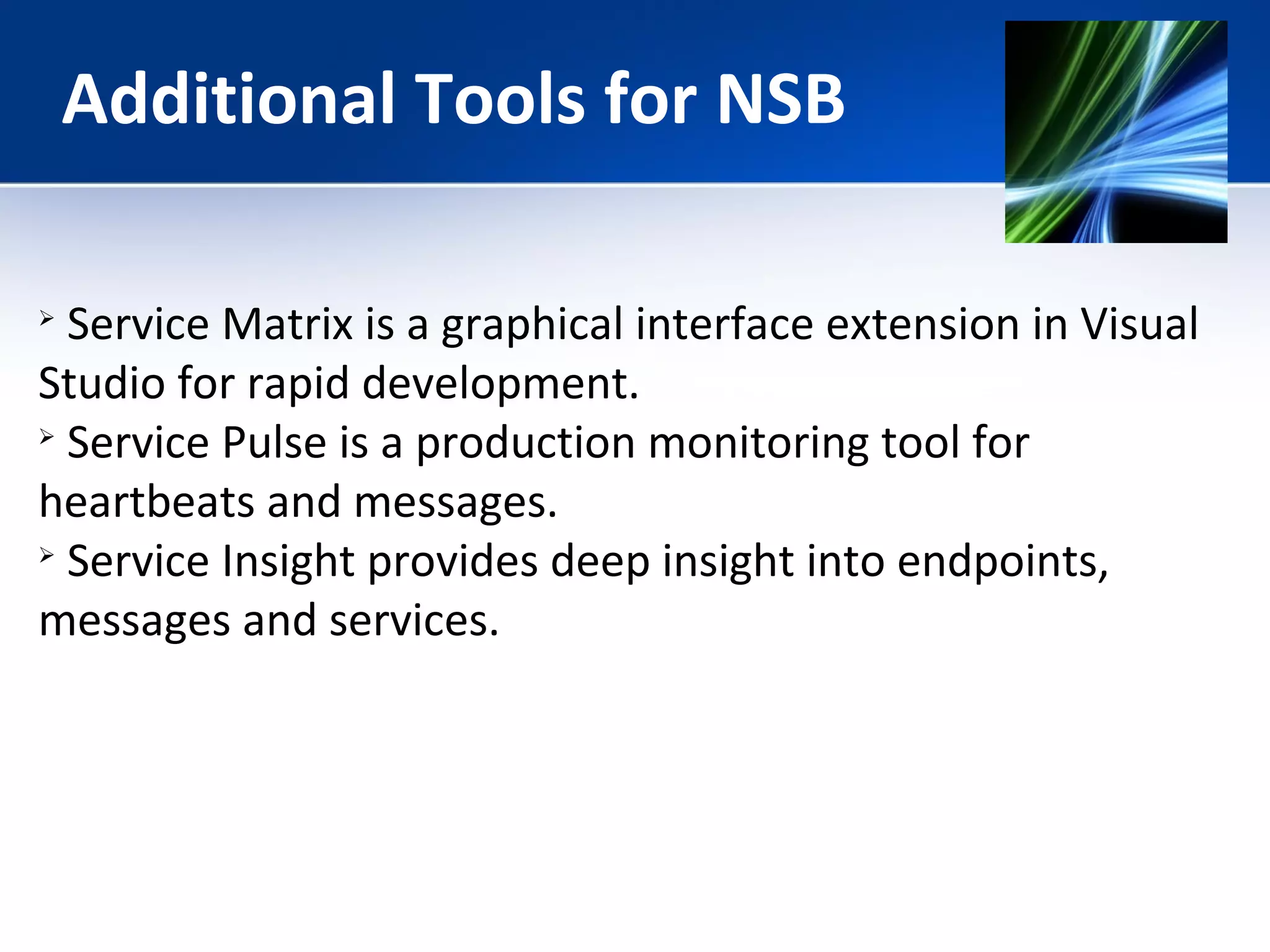 Additional Tools for NSB 
 Service Matrix is a graphical interface extension in Visual 
Studio for rapid development. 
 Service Pulse is a production monitoring tool for 
heartbeats and messages. 
 Service Insight provides deep insight into endpoints, 
messages and services. 
 