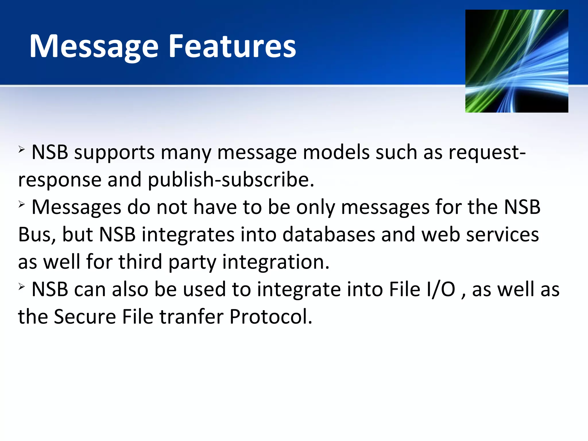 Message Features 
 NSB supports many message models such as request-response 
and publish-subscribe. 
 Messages do not have to be only messages for the NSB 
Bus, but NSB integrates into databases and web services 
as well for third party integration. 
 NSB can also be used to integrate into File I/O , as well as 
the Secure File tranfer Protocol. 
 