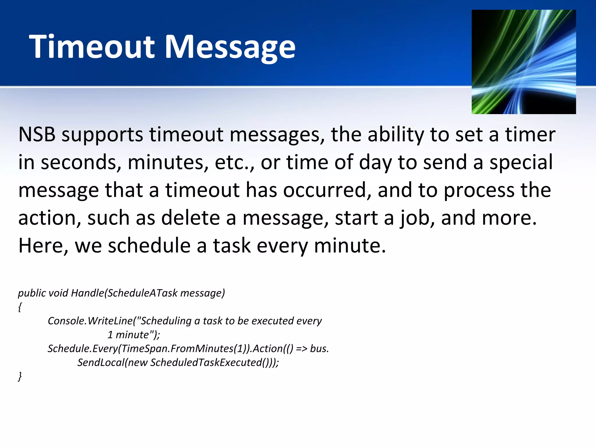 Timeout Message 
NSB supports timeout messages, the ability to set a timer 
in seconds, minutes, etc., or time of day to send a special 
message that a timeout has occurred, and to process the 
action, such as delete a message, start a job, and more. 
Here, we schedule a task every minute. 
public void Handle(ScheduleATask message) 
{ 
Console.WriteLine("Scheduling a task to be executed every 
1 minute"); 
Schedule.Every(TimeSpan.FromMinutes(1)).Action(() => bus. 
SendLocal(new ScheduledTaskExecuted())); 
} 
 