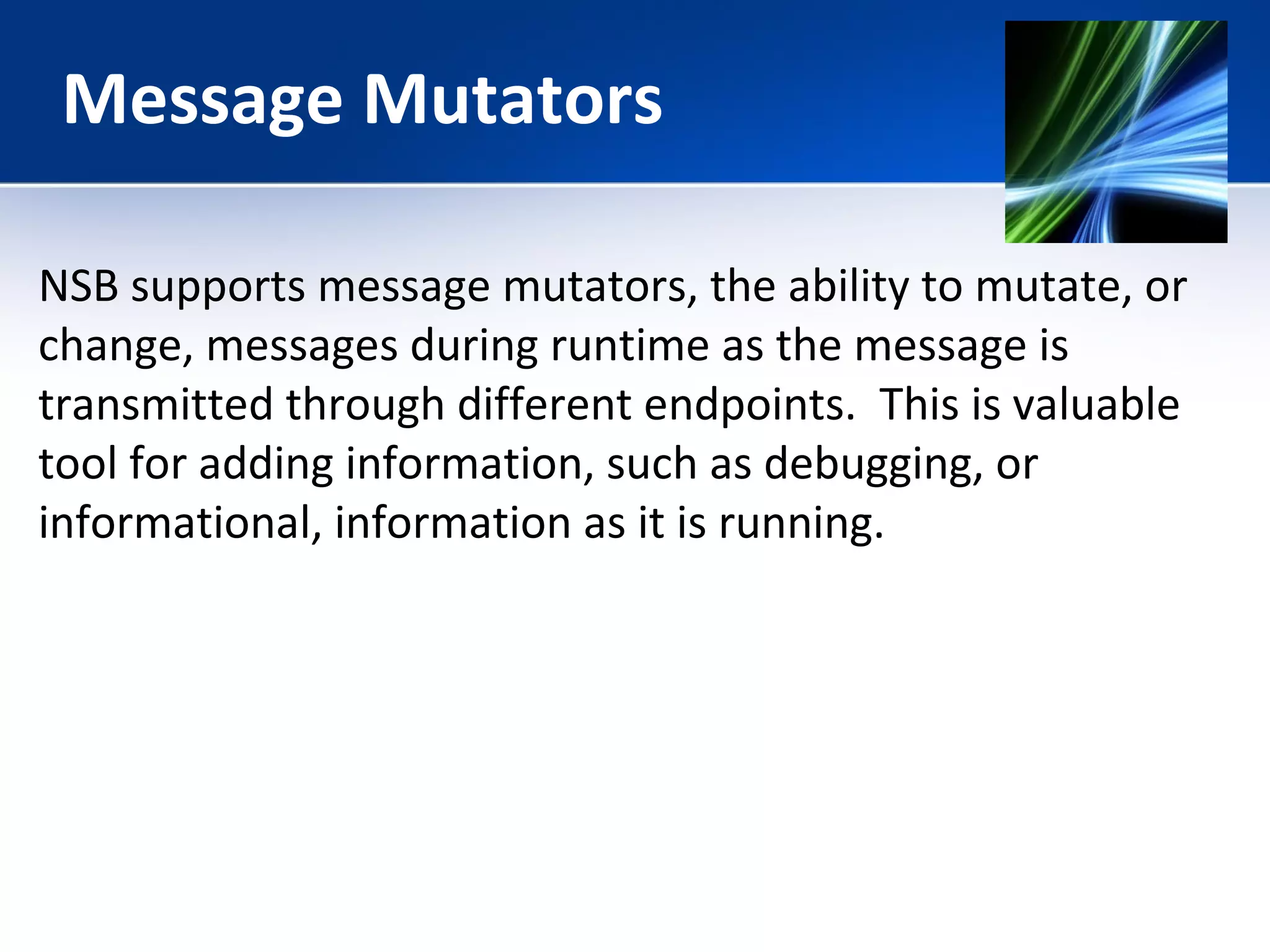 Message Mutators 
NSB supports message mutators, the ability to mutate, or 
change, messages during runtime as the message is 
transmitted through different endpoints. This is valuable 
tool for adding information, such as debugging, or 
informational, information as it is running. 
 