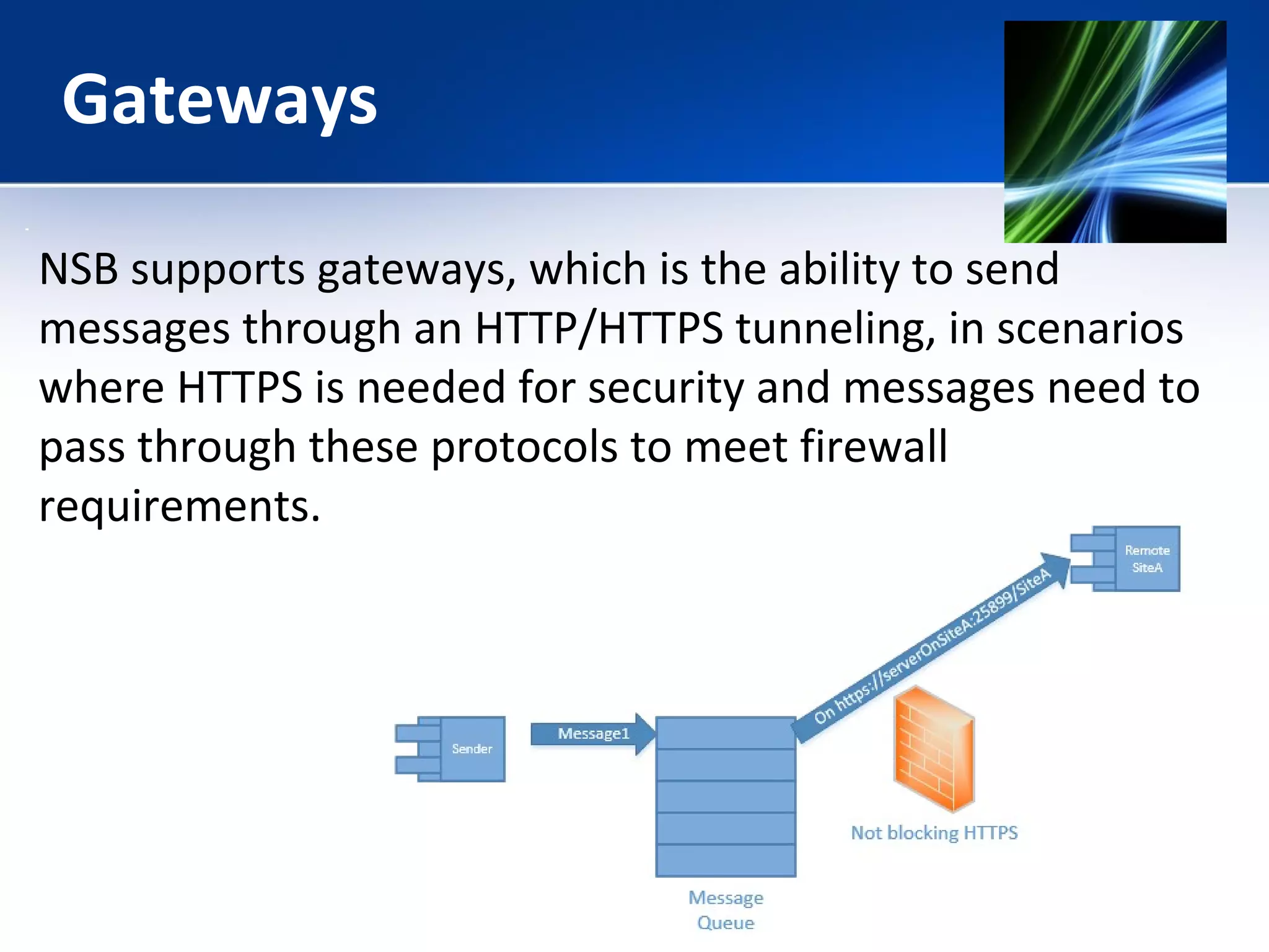 Gateways 
NSB supports gateways, which is the ability to send 
messages through an HTTP/HTTPS tunneling, in scenarios 
where HTTPS is needed for security and messages need to 
pass through these protocols to meet firewall 
requirements. 
 