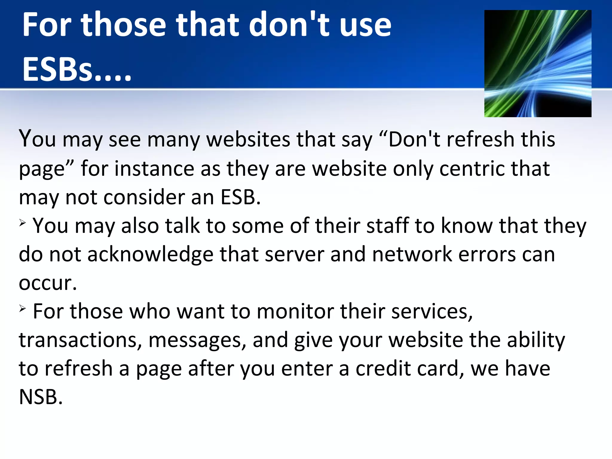 For those that don't use 
ESBs.... 
You may see many websites that say “Don't refresh this 
page” for instance as they are website only centric that 
may not consider an ESB. 
 You may also talk to some of their staff to know that they 
do not acknowledge that server and network errors can 
occur. 
 For those who want to monitor their services, 
transactions, messages, and give your website the ability 
to refresh a page after you enter a credit card, we have 
NSB. 
 