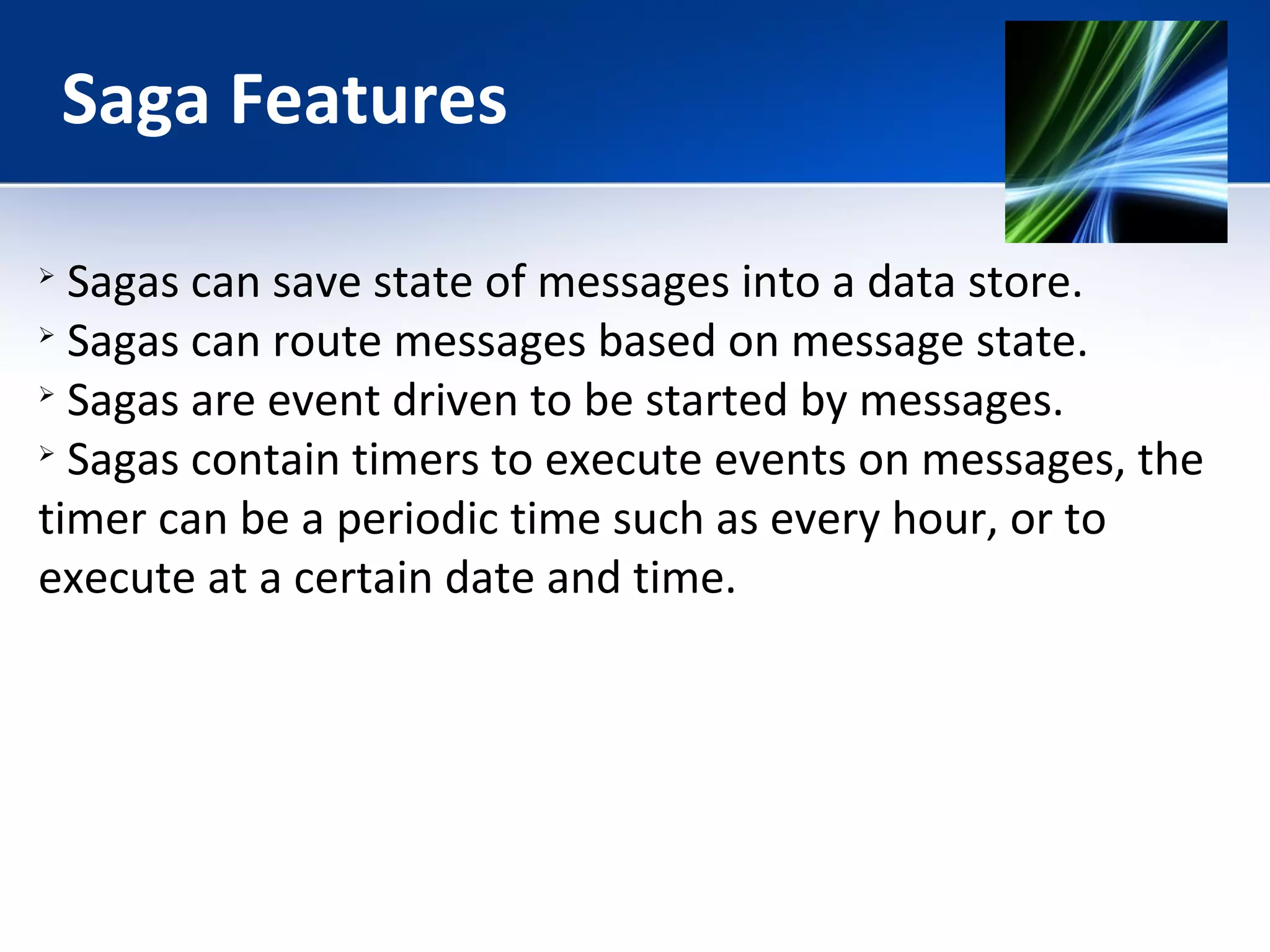 Saga Features 
 Sagas can save state of messages into a data store. 
 Sagas can route messages based on message state. 
 Sagas are event driven to be started by messages. 
 Sagas contain timers to execute events on messages, the 
timer can be a periodic time such as every hour, or to 
execute at a certain date and time. 
 