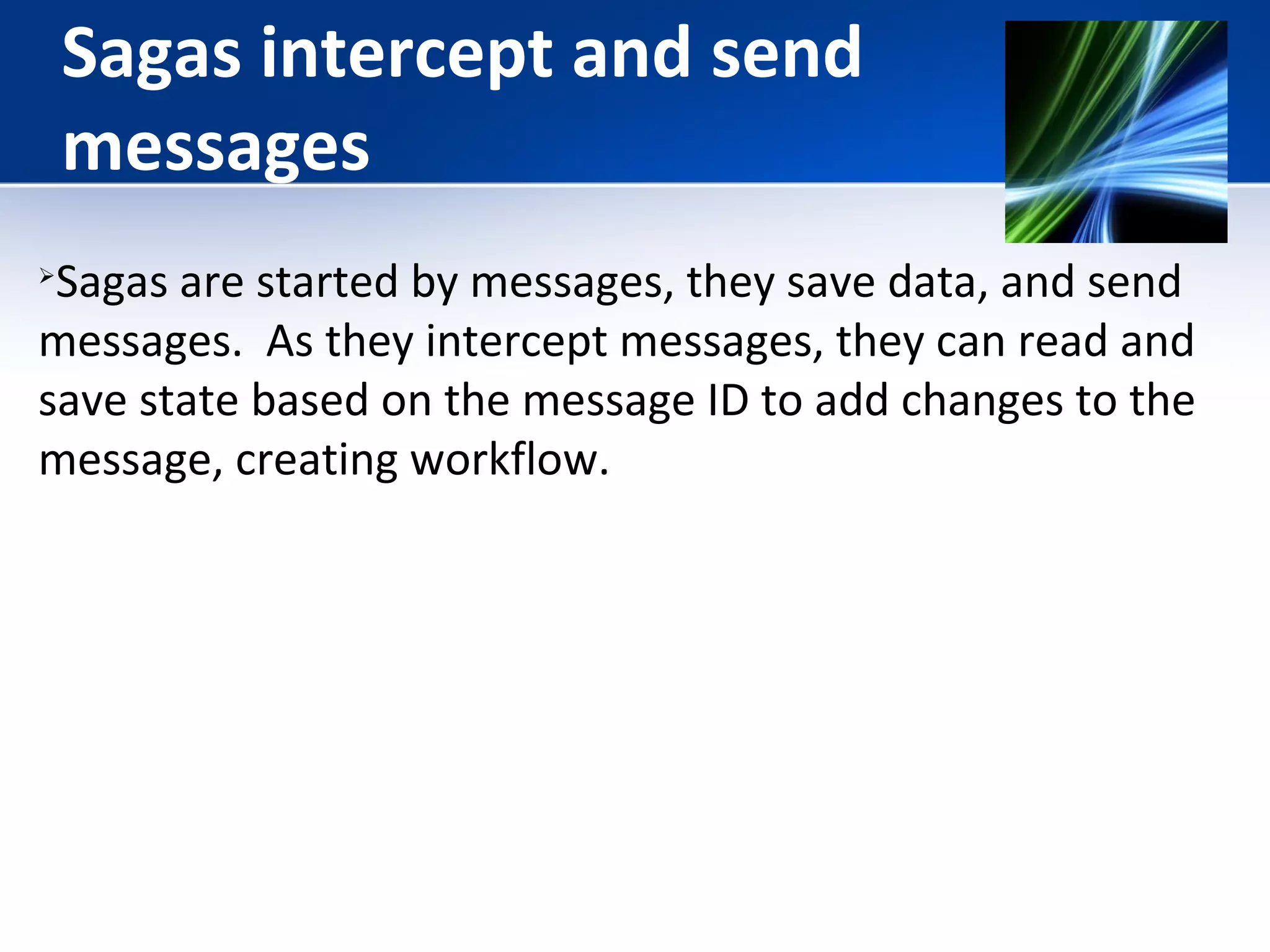Sagas intercept and send 
messages 
Sagas are started by messages, they save data, and send 
messages. As they intercept messages, they can read and 
save state based on the message ID to add changes to the 
message, creating workflow. 
 