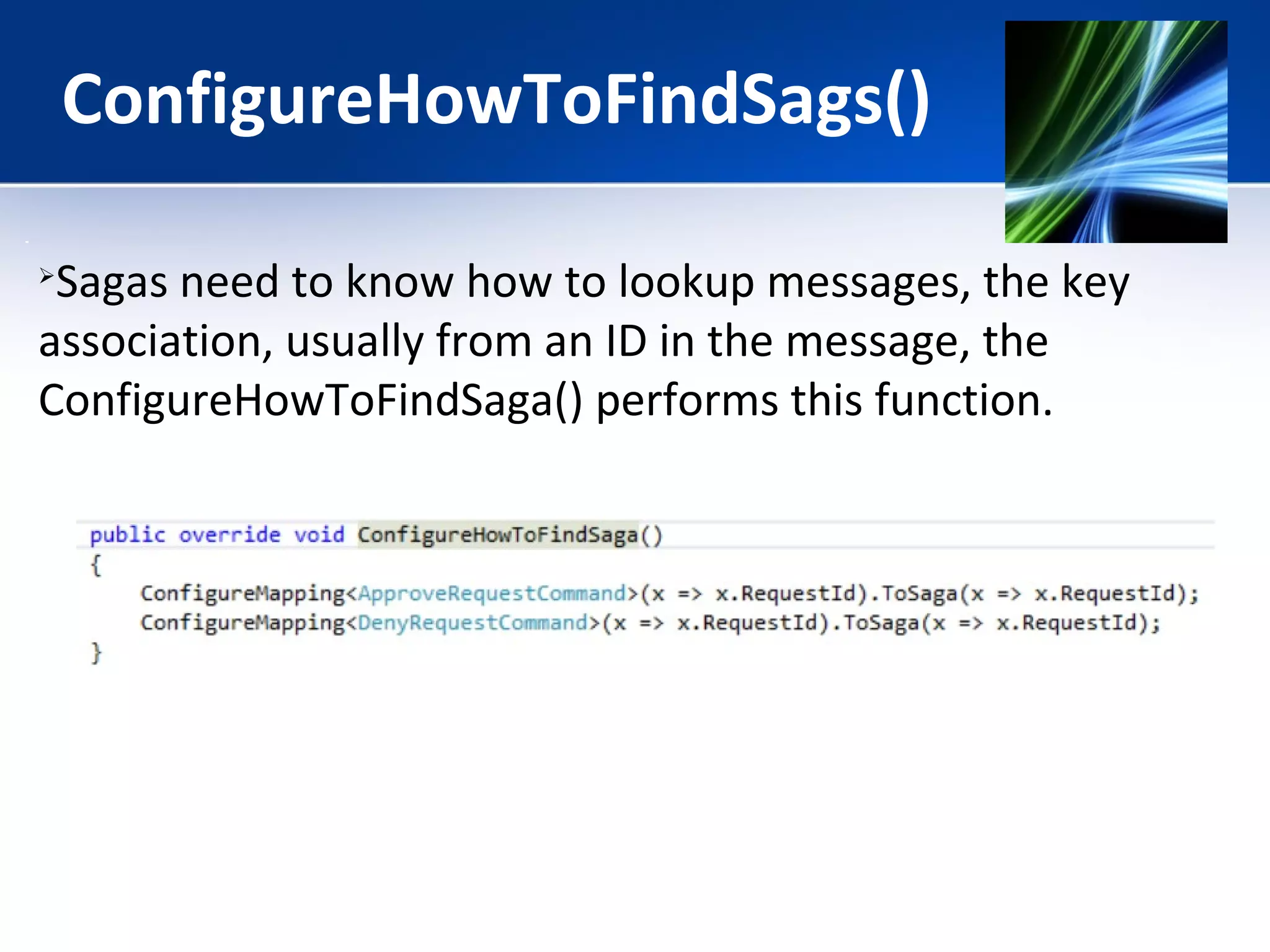 ConfigureHowToFindSags() 
Sagas need to know how to lookup messages, the key 
association, usually from an ID in the message, the 
ConfigureHowToFindSaga() performs this function. 
 