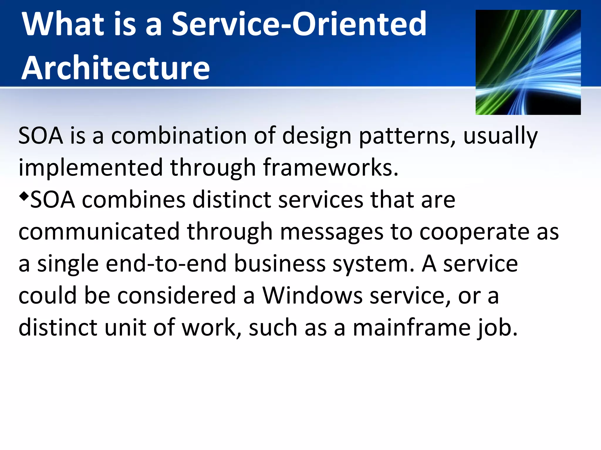 What is a Service-Oriented 
Architecture 
SOA is a combination of design patterns, usually 
implemented through frameworks. 
SOA combines distinct services that are 
communicated through messages to cooperate as 
a single end-to-end business system. A service 
could be considered a Windows service, or a 
distinct unit of work, such as a mainframe job. 
 