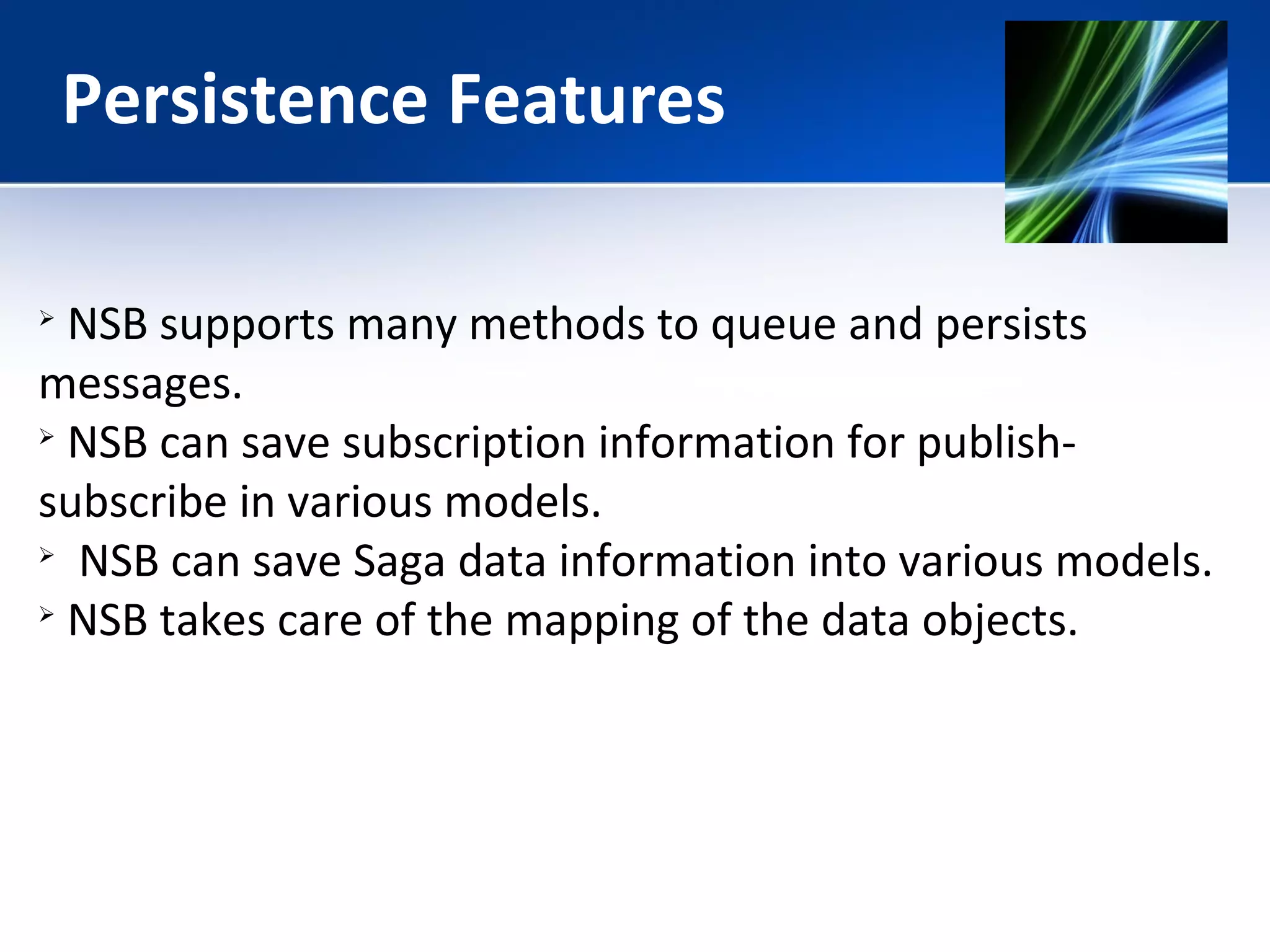 Persistence Features 
 NSB supports many methods to queue and persists 
messages. 
 NSB can save subscription information for publish-subscribe 
in various models. 
 NSB can save Saga data information into various models. 
 NSB takes care of the mapping of the data objects. 
 