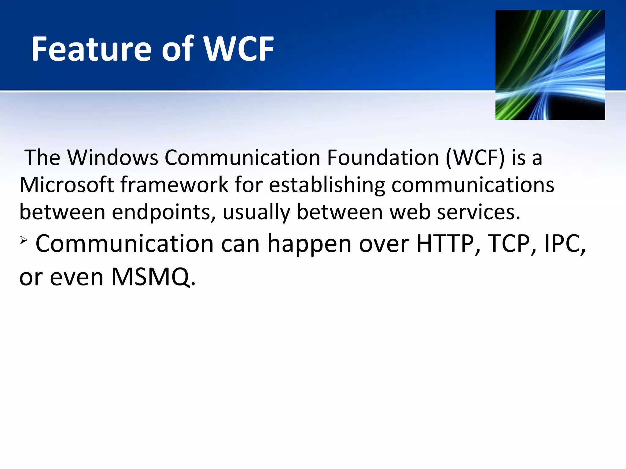 Feature of WCF 
The Windows Communication Foundation (WCF) is a 
Microsoft framework for establishing communications 
between endpoints, usually between web services. 
 Communication can happen over HTTP, TCP, IPC, 
or even MSMQ. 
 