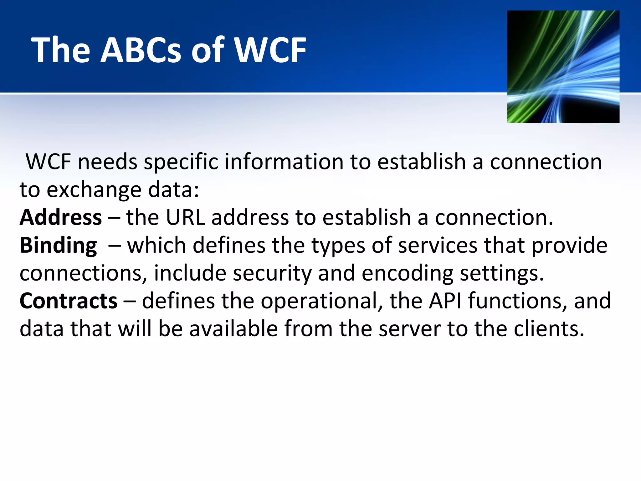 The ABCs of WCF 
WCF needs specific information to establish a connection 
to exchange data: 
Address – the URL address to establish a connection. 
Binding – which defines the types of services that provide 
connections, include security and encoding settings. 
Contracts – defines the operational, the API functions, and 
data that will be available from the server to the clients. 
 
