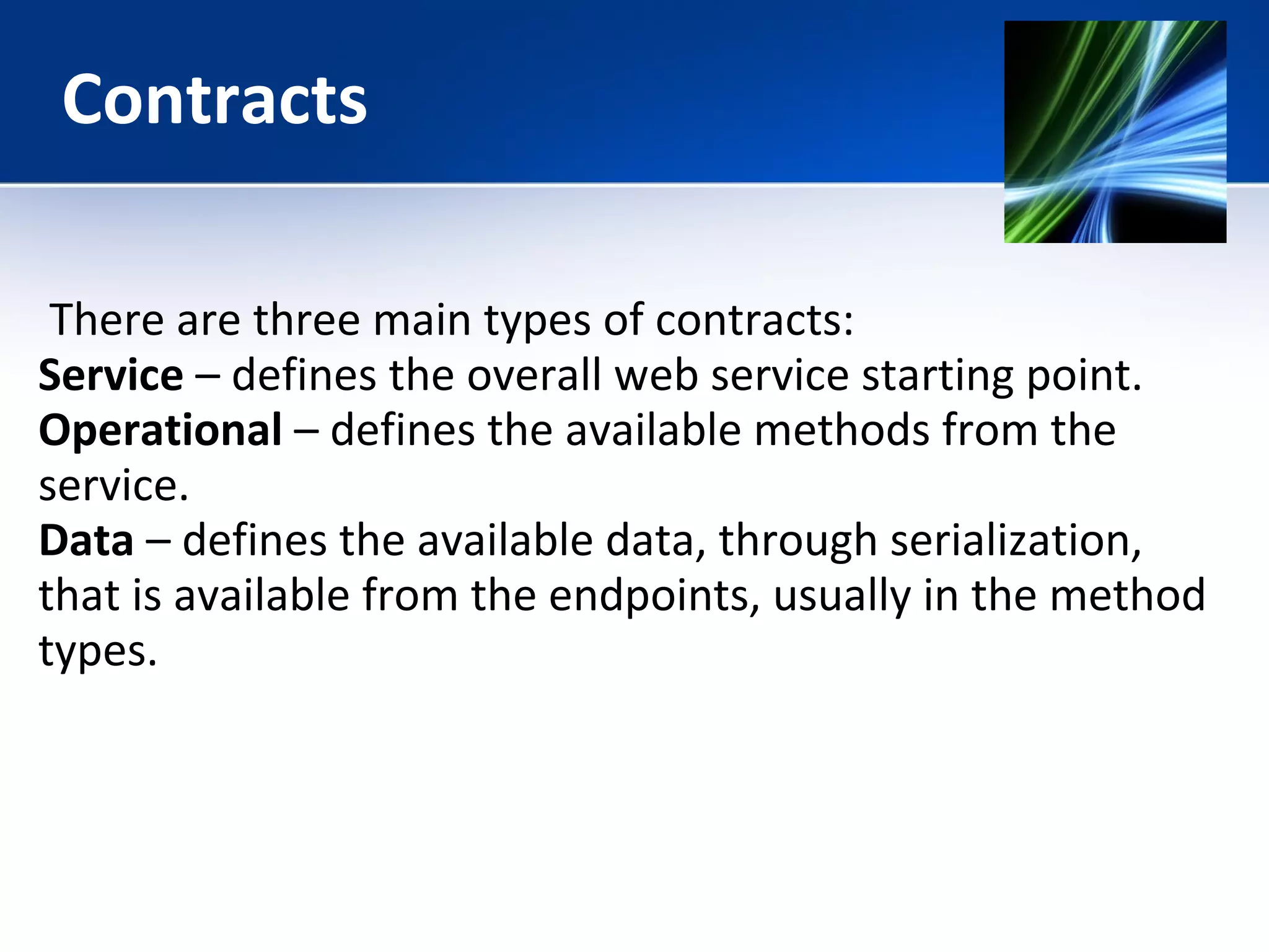 Contracts 
There are three main types of contracts: 
Service – defines the overall web service starting point. 
Operational – defines the available methods from the 
service. 
Data – defines the available data, through serialization, 
that is available from the endpoints, usually in the method 
types. 
 