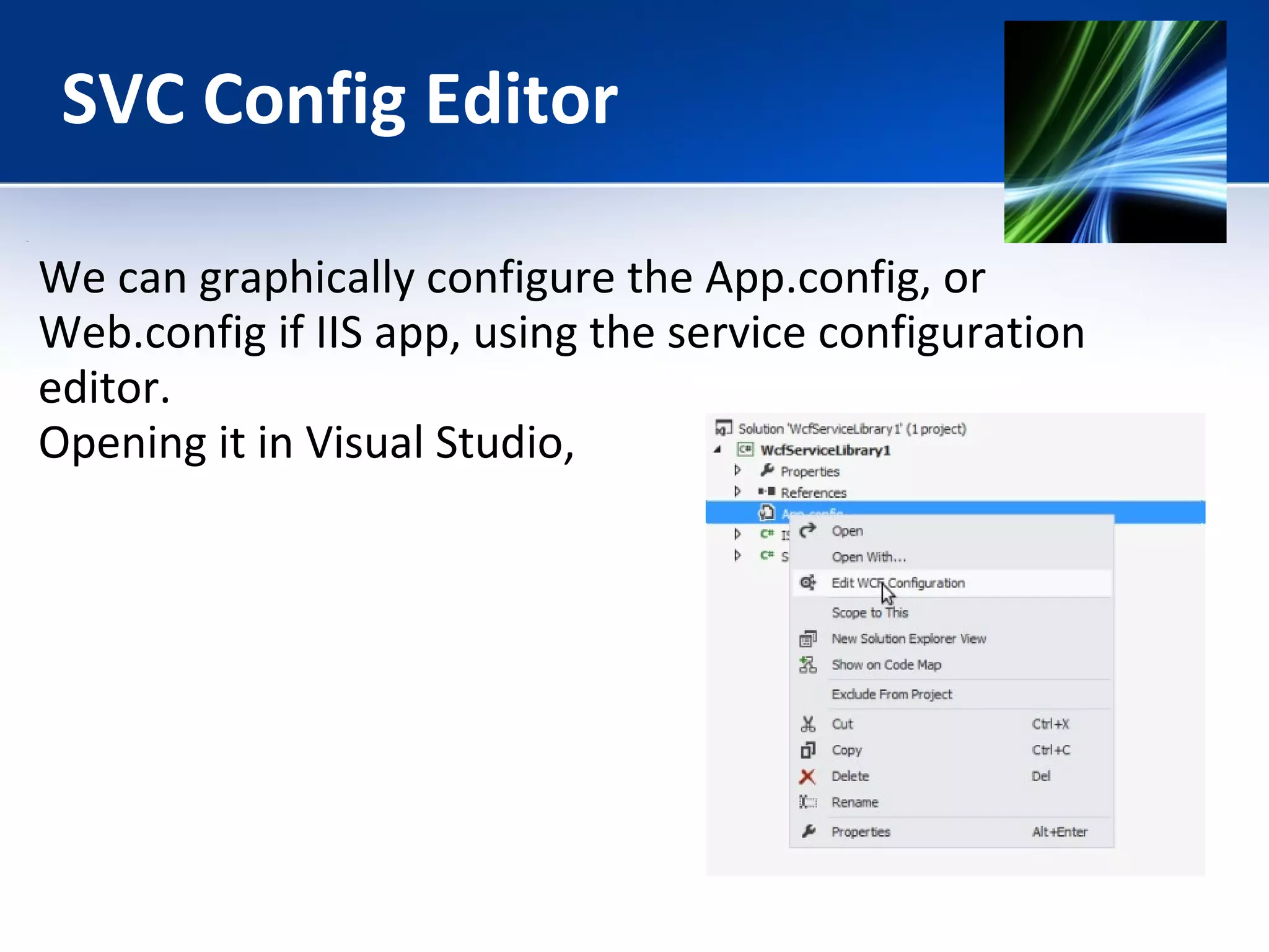 SVC Config Editor 
We can graphically configure the App.config, or 
Web.config if IIS app, using the service configuration 
editor. 
Opening it in Visual Studio, 
 