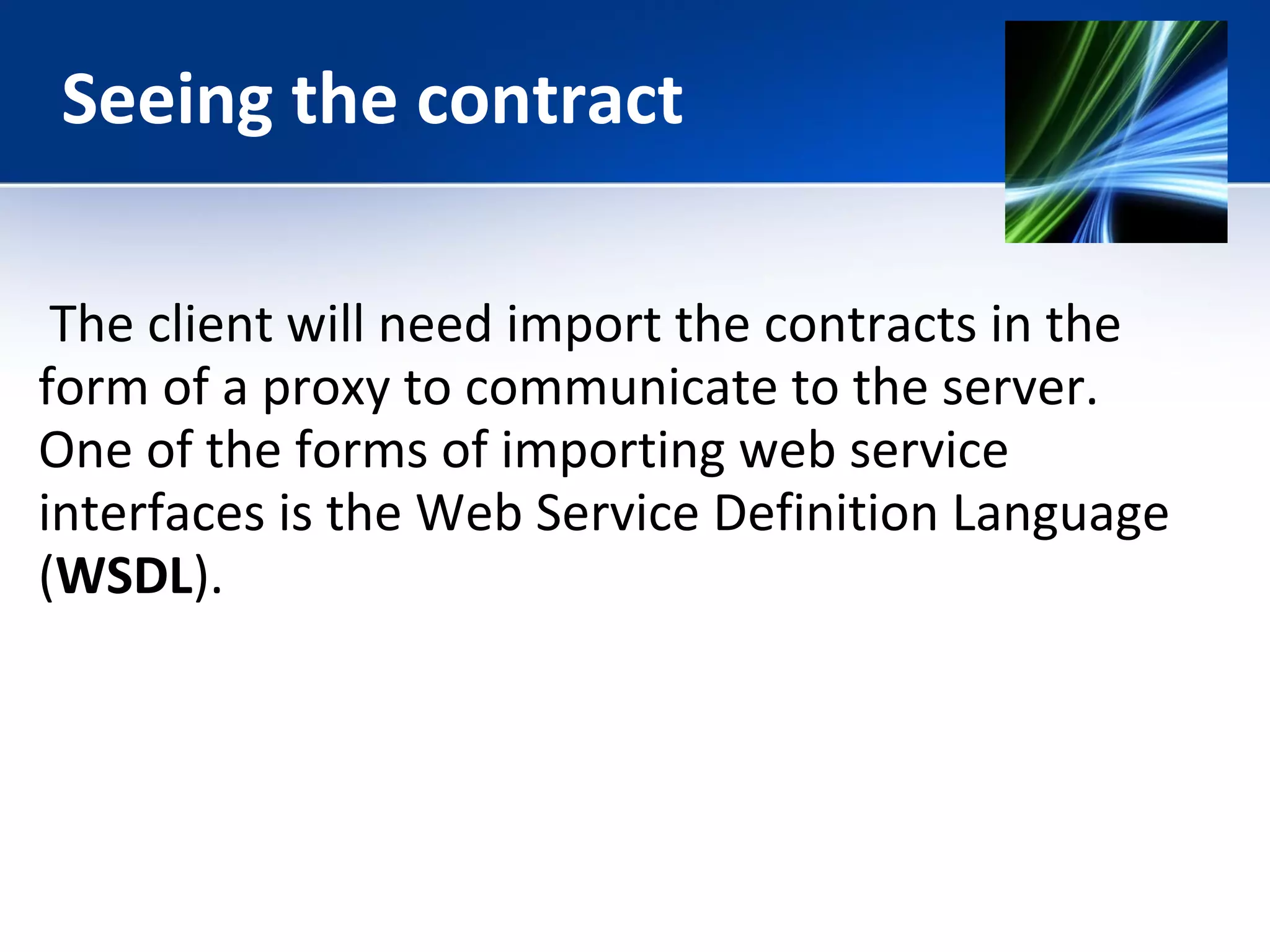 Seeing the contract 
The client will need import the contracts in the 
form of a proxy to communicate to the server. 
One of the forms of importing web service 
interfaces is the Web Service Definition Language 
(WSDL). 
 