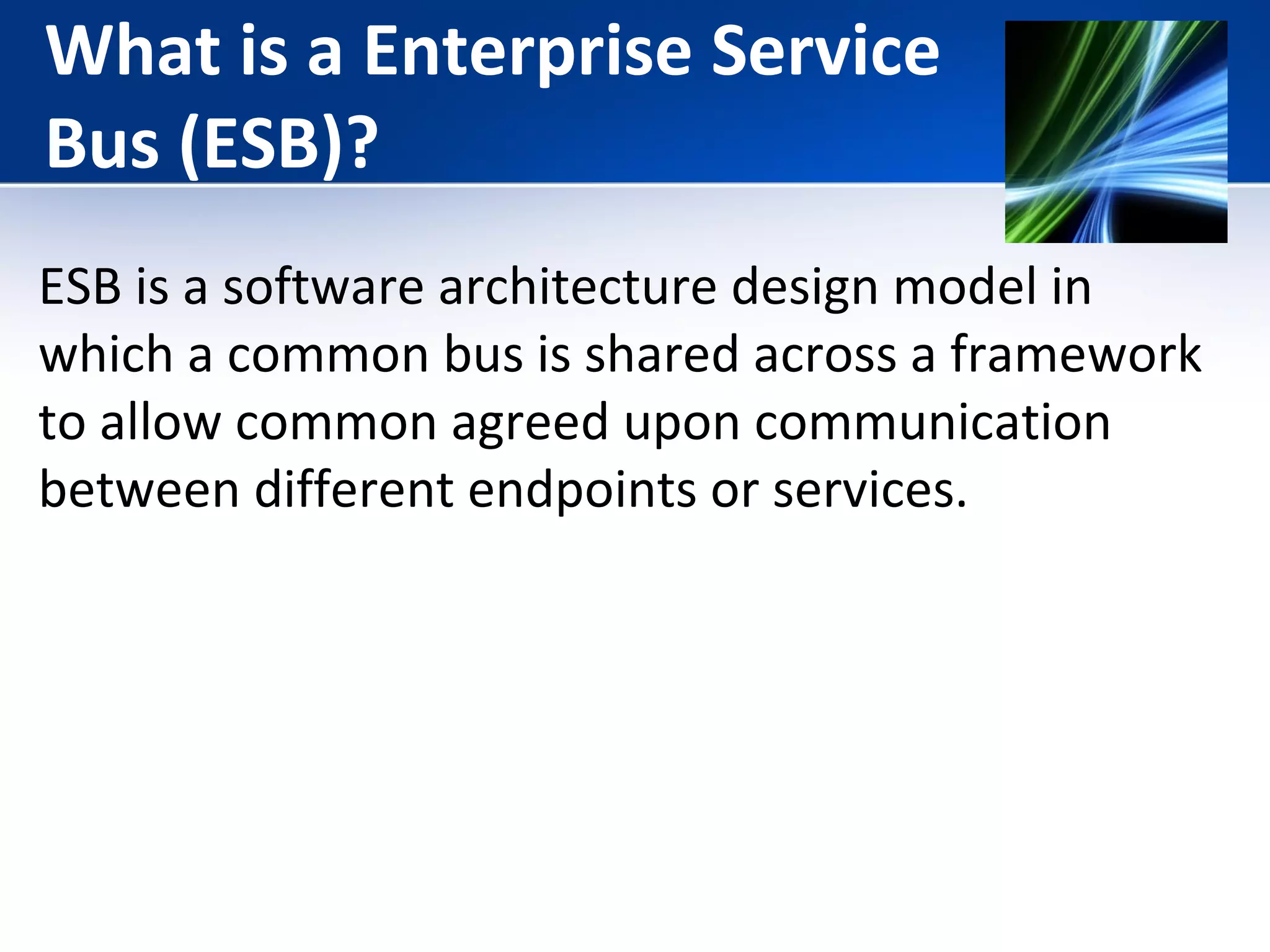 What is a Enterprise Service 
Bus (ESB)? 
ESB is a software architecture design model in 
which a common bus is shared across a framework 
to allow common agreed upon communication 
between different endpoints or services. 
 