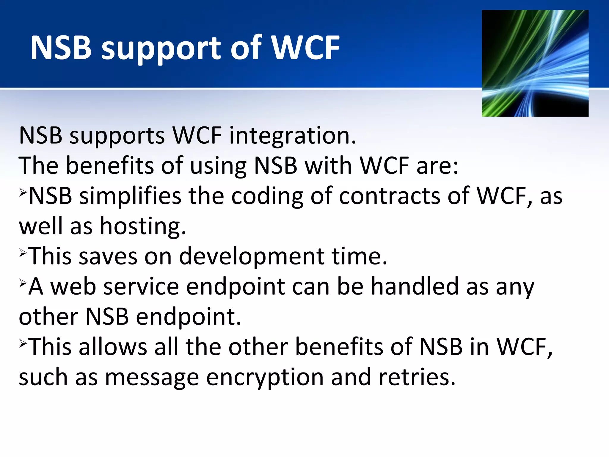 NSB support of WCF 
NSB supports WCF integration. 
The benefits of using NSB with WCF are: 
NSB simplifies the coding of contracts of WCF, as 
well as hosting. 
This saves on development time. 
A web service endpoint can be handled as any 
other NSB endpoint. 
This allows all the other benefits of NSB in WCF, 
such as message encryption and retries. 
 