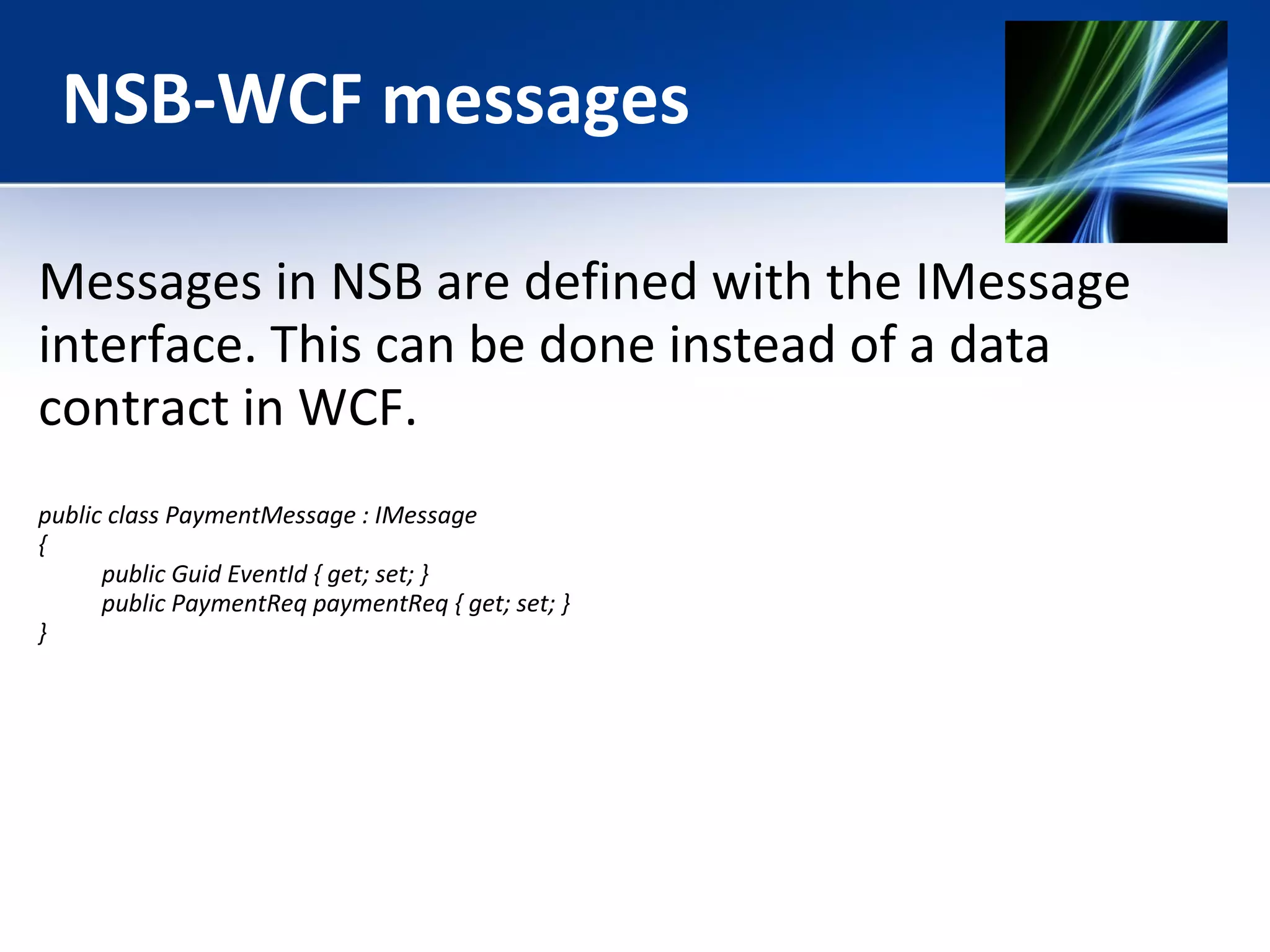 NSB-WCF messages 
Messages in NSB are defined with the IMessage 
interface. This can be done instead of a data 
contract in WCF. 
public class PaymentMessage : IMessage 
{ 
public Guid EventId { get; set; } 
public PaymentReq paymentReq { get; set; } 
} 
 