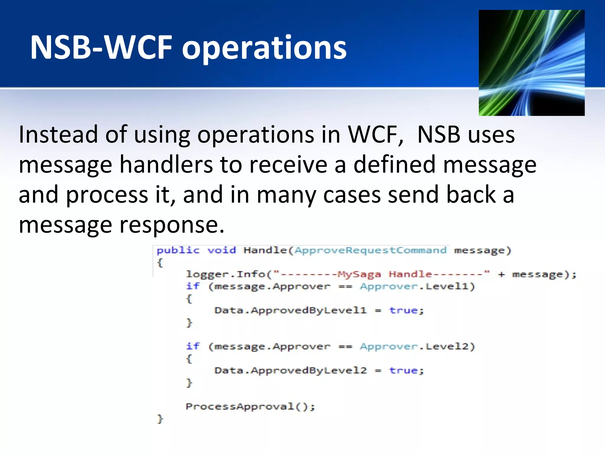 NSB-WCF operations 
Instead of using operations in WCF, NSB uses 
message handlers to receive a defined message 
and process it, and in many cases send back a 
message response. 
 