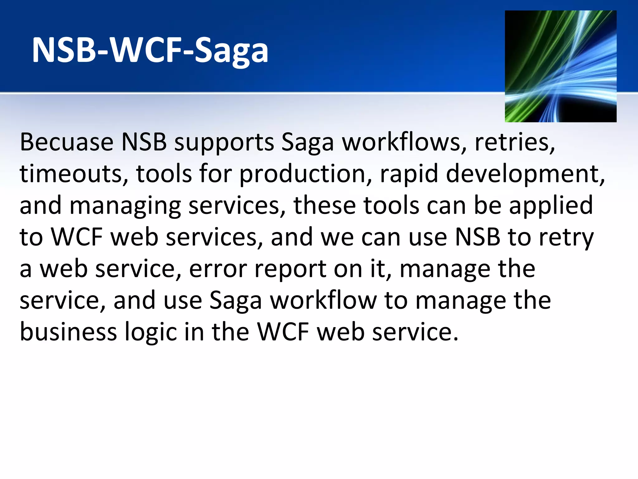 NSB-WCF-Saga 
Becuase NSB supports Saga workflows, retries, 
timeouts, tools for production, rapid development, 
and managing services, these tools can be applied 
to WCF web services, and we can use NSB to retry 
a web service, error report on it, manage the 
service, and use Saga workflow to manage the 
business logic in the WCF web service. 
 