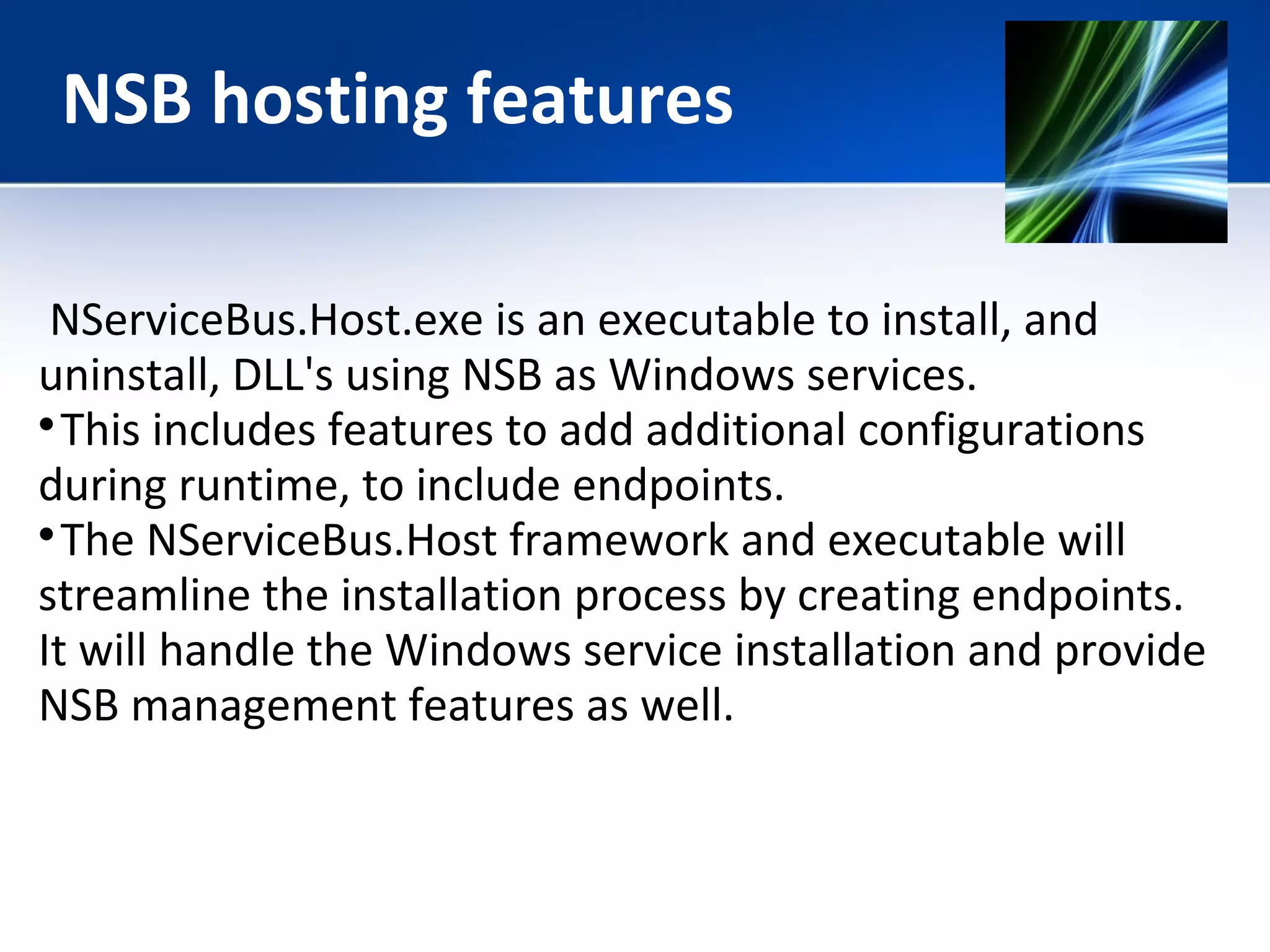 NSB hosting features 
NServiceBus.Host.exe is an executable to install, and 
uninstall, DLL's using NSB as Windows services. 
This includes features to add additional configurations 
during runtime, to include endpoints. 
The NServiceBus.Host framework and executable will 
streamline the installation process by creating endpoints. 
It will handle the Windows service installation and provide 
NSB management features as well. 
 