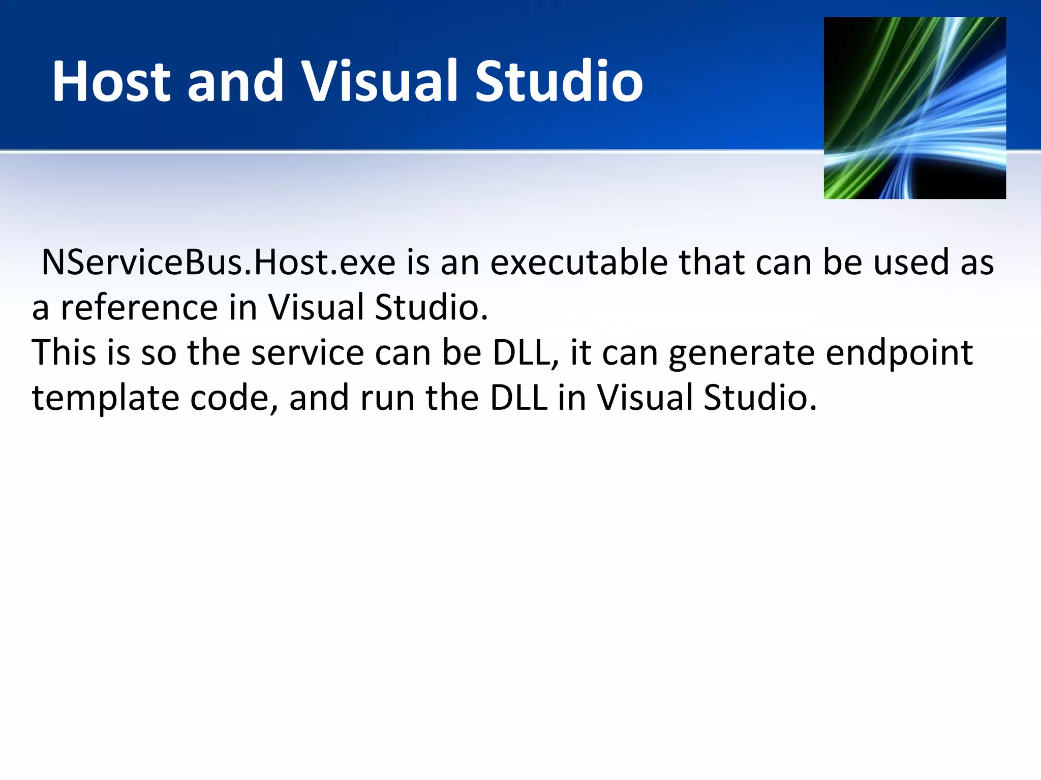Host and Visual Studio 
NServiceBus.Host.exe is an executable that can be used as 
a reference in Visual Studio. 
This is so the service can be DLL, it can generate endpoint 
template code, and run the DLL in Visual Studio. 
 
