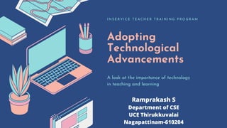 Adopting
Technological
Advancements
I N S E R V I C E T E A C H E R T R A I N I N G P R O G R A M
A look at the importance of technology
in teaching and learning
Ramprakash S
Department of CSE
UCE Thirukkuvalai
Nagapattinam-610204
 