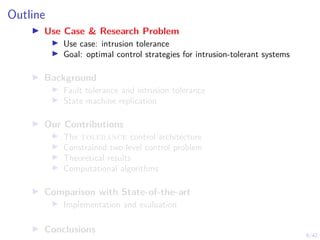 6/42
Outline
▶ Use Case & Research Problem
▶ Use case: intrusion tolerance
▶ Goal: optimal control strategies for intrusion-tolerant systems
▶ Background
▶ Fault tolerance and intrusion tolerance
▶ State machine replication
▶ Our Contributions
▶ The tolerance control architecture
▶ Constrained two-level control problem
▶ Theoretical results
▶ Computational algorithms
▶ Comparison with State-of-the-art
▶ Implementation and evaluation
▶ Conclusions
 