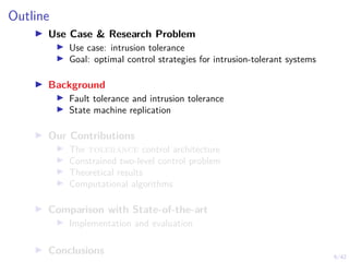 6/42
Outline
▶ Use Case & Research Problem
▶ Use case: intrusion tolerance
▶ Goal: optimal control strategies for intrusion-tolerant systems
▶ Background
▶ Fault tolerance and intrusion tolerance
▶ State machine replication
▶ Our Contributions
▶ The tolerance control architecture
▶ Constrained two-level control problem
▶ Theoretical results
▶ Computational algorithms
▶ Comparison with State-of-the-art
▶ Implementation and evaluation
▶ Conclusions
 