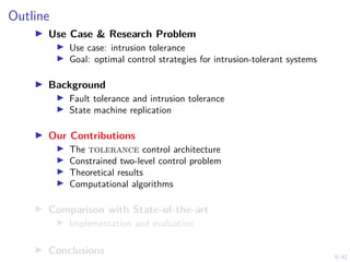 6/42
Outline
▶ Use Case & Research Problem
▶ Use case: intrusion tolerance
▶ Goal: optimal control strategies for intrusion-tolerant systems
▶ Background
▶ Fault tolerance and intrusion tolerance
▶ State machine replication
▶ Our Contributions
▶ The tolerance control architecture
▶ Constrained two-level control problem
▶ Theoretical results
▶ Computational algorithms
▶ Comparison with State-of-the-art
▶ Implementation and evaluation
▶ Conclusions
 