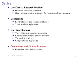 6/42
Outline
▶ Use Case & Research Problem
▶ Use case: intrusion tolerance
▶ Goal: optimal control strategies for intrusion-tolerant systems
▶ Background
▶ Fault tolerance and intrusion tolerance
▶ State machine replication
▶ Our Contributions
▶ The tolerance control architecture
▶ Constrained two-level control problem
▶ Theoretical results
▶ Computational algorithms
▶ Comparison with State-of-the-art
▶ Implementation and evaluation
▶ Conclusions
 