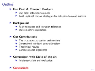 6/42
Outline
▶ Use Case & Research Problem
▶ Use case: intrusion tolerance
▶ Goal: optimal control strategies for intrusion-tolerant systems
▶ Background
▶ Fault tolerance and intrusion tolerance
▶ State machine replication
▶ Our Contributions
▶ The tolerance control architecture
▶ Constrained two-level control problem
▶ Theoretical results
▶ Computational algorithms
▶ Comparison with State-of-the-art
▶ Implementation and evaluation
▶ Conclusions
 