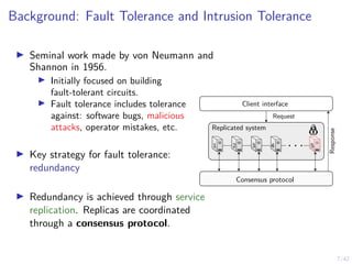 7/42
Background: Fault Tolerance and Intrusion Tolerance
▶ Seminal work made by von Neumann and
Shannon in 1956.
▶ Initially focused on building
fault-tolerant circuits.
▶ Fault tolerance includes tolerance
against: software bugs, malicious
attacks, operator mistakes, etc.
▶ Key strategy for fault tolerance:
redundancy
▶ Redundancy is achieved through service
replication. Replicas are coordinated
through a consensus protocol.
. . .
Replicated system
Client interface
Request
Response
Consensus protocol
1 2 3 4 5
 