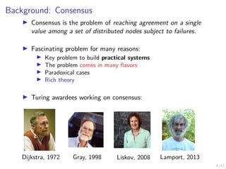 8/42
Background: Consensus
▶ Consensus is the problem of reaching agreement on a single
value among a set of distributed nodes subject to failures.
▶ Fascinating problem for many reasons:
▶ Key problem to build practical systems
▶ The problem comes in many flavors
▶ Paradoxical cases
▶ Rich theory
▶ Turing awardees working on consensus:
Dijkstra, 1972 Gray, 1998 Liskov, 2008 Lamport, 2013
 