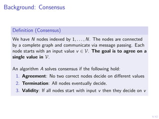 9/42
Background: Consensus
Definition (Consensus)
We have N nodes indexed by 1, . . . , N. The nodes are connected
by a complete graph and communicate via message passing. Each
node starts with an input value v ∈ V. The goal is to agree on a
single value in V.
An algorithm A solves consensus if the following hold:
1. Agreement: No two correct nodes decide on different values
2. Termination: All nodes eventually decide.
3. Validity: If all nodes start with input v then they decide on v
 