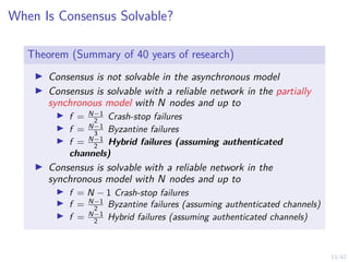 13/42
When Is Consensus Solvable?
Theorem (Summary of 40 years of research)
▶ Consensus is not solvable in the asynchronous model
▶ Consensus is solvable with a reliable network in the partially
synchronous model with N nodes and up to
▶ f = N−1
2 Crash-stop failures
▶ f = N−1
3 Byzantine failures
▶ f = N−1
2 Hybrid failures (assuming authenticated
channels)
▶ Consensus is solvable with a reliable network in the
synchronous model with N nodes and up to
▶ f = N − 1 Crash-stop failures
▶ f = N−1
2 Byzantine failures (assuming authenticated channels)
▶ f = N−1
2 Hybrid failures (assuming authenticated channels)
 