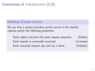 17/42
Correctness of tolerance (1/2)
Definition (Correct service)
We say that a system provides correct service if the healthy
replicas satisfy the following properties:
Each replica executes the same request sequence. (Safety)
Each request is eventually executed. (Liveness)
Each executed request was sent by a client. (Validity)
 