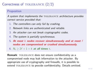 18/42
Correctness of tolerance (2/2)
Proposition
A system that implements the tolerance architecture provides
correct service provided that:
1. The controllers can only fail by crashing.
2. Network links are authenticated and reliable.
3. An attacker can not break cryptographic codes.
4. The system is partially synchronous.
5. At most k nodes recover simultaneously and at most f
nodes are compromised or crashed simultaneously.
6. Nt ≥ 2f + 1 + k at all times t.
Remark: tolerance does not ensure confidentiality as a
compromised node may leak information to the attacker. By
appropriate use of cryptography and firewalls, it is possible to
extend tolerance to provide confidentiality. Details omitted.
 