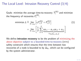 21/42
The Local Level: Intrusion Recovery Control (3/4)
Goals: minimize the average time-to-recovery T
(R)
i and minimize
the frequency of recoveries F
(R)
i :
minimize Ji ≜ lim
T→∞
h
ηT
(R)
i,T + F
(R)
i,T
i
(1)
= lim
T→∞
"
1
T
T
X
t=1
ηsi,t − ai,tηsi,t + ai,t
| {z }
≜cN(si,t ,ai,t )
#
We define intrusion recovery to be the problem of minimizing the
above objective subject to a bounded-time-to-recovery (btr)
safety constraint which ensures that the time between two
recoveries of a node is bounded to by ∆R, which can be configured
by the system administrator.
 