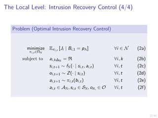 22/42
The Local Level: Intrusion Recovery Control (4/4)
Problem (Optimal Intrusion Recovery Control)
minimize
πi,t ∈ΠN
Eπi,t [Ji | Bi,1 = pA] ∀i ∈ N (2a)
subject to ai,k∆R
= R ∀i, k (2b)
si,t+1 ∼ fN(· | si,t, ai,t) ∀i, t (2c)
oi,t+1 ∼ Z(· | si,t) ∀i, t (2d)
ai,t+1 ∼ πi,t(bi,t) ∀i, t (2e)
ai,t ∈ AN, si,t ∈ SN, oit, ∈ O ∀i, t (2f)
 