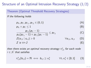 24/42
Structure of an Optimal Intrusion Recovery Strategy (1/2)
Theorem (Optimal Threshold Recovery Strategies)
If the following holds
pA, pU, pC1 , pC2 ∈ (0, 1) (A)
pA + pU ≤ 1 (B)
pC1 (pU − 1)
pA(pC1 − 1) + pC1 (pU − 1)
≤ pC2 (C)
Z(oi,t | si,t) > 0 ∀oi,t, si,t (D)
Z is tp-2 (E)
then there exists an optimal recovery strategy π⋆
i,t for each node
i ∈ N that satisfies
π⋆
i,t(bi,t) = R ⇐⇒ bi,t ≥ α⋆
t ∀t, α⋆
t ∈ [0, 1] (3)
 
