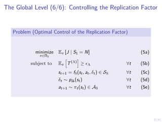 31/42
The Global Level (6/6): Controlling the Replication Factor
Problem (Optimal Control of the Replication Factor)
minimize
π∈ΠS
Eπ [J | S1 = N] (5a)
subject to Eπ
h
T(A)
i
≥ ϵA ∀t (5b)
st+1 = fS(st, at, δt) ∈ SS ∀t (5c)
δt ∼ p∆(st) ∀t (5d)
at+1 ∼ πt(st) ∈ AS ∀t (5e)
 